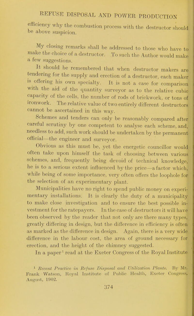 efficiency wliy the combustion process with the destructor should be above suspicion. My closing remarks shall be addi-essed to those who have to make the choice of a destructor. To such the Author would make a few suggestions. It should be remembered that when destructor makers are tendering for the supply and erection of a destructor, each maker IS offering his own specialty. It is not a case for comparison with the aid of the quantity surveyor as to the relative cubic capacity of the cells, the number of rods of brickwork, or tons of ironwork. The relative value of two entkely different destructors cannot be ascertained in this way. Schemes and tenders can only be reasonably compared after careful scrutiny by one competent to analyse each scheme, and, needless to add, such work should be undertaken by the permanent official—the engineer and surveyor. Obvious as this must be, yet the energetic councillor would often take upon himself the task of choosing between various schemes, and, frequently being devoid of technical knowledge, he is to a serious extent influenced by the price—a factor which, while being of some importance, very often offers the loophole for the selection of an experimentary plant. Municipalities have no right to spend public money on experi- mentary installations. It is clearly the duty of a municipaUty to make close investigation and to ensure the best possible in- vestment for the ratepayers. In the case of destructors it will have been observed by the reader that not onty are there many tjqjes, greatly diilering in design, but the difference in efficiency is often as marked as the difference in design. Again, there is a very wide difference in the labour cost, the area of ground necessary for erection, and the height of the chimney suggested. In a paper ^ read at the Exeter Congress of the Royal Institute ^ Recent Practice in Refuse Disposal and Utilization Plants. Viy Mr. Frank Watson, Royal Institute of Public Healtli, Exoter Congress, August, 1902.