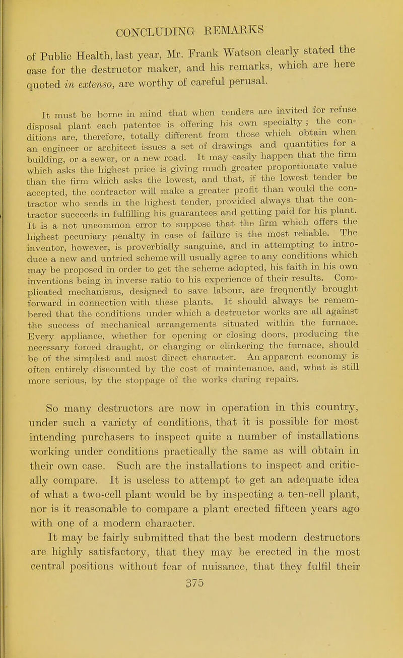 of Public Health, last year, Mr. Frank Watson clearly stated the case for the destructor maker, and his remarks, which are here quoted in extenso, are worthy of careful perusal. It must be borne in mind that when tenders are invited for refuse disposal plant each patentee is offering his own specialty; the con- ditions are, therefore, totally different from tliose winch obtam when an engineer or architect issues a set of drawings and quantities for a building, or a sewer, or a new road. It may easily happen that the firm whicli asks the highest price is giving mucli greater proportionate value than the firm which asks the lowest, and that, if the lowest tender be accepted, the contractor wUl make a greater profit than would the con- tractor who sends in the highest tender, provided always that the con- tractor succeeds in fulfilling his guarantees and getting paid for his plant. It is a not uncommon error to suppose that the fu-m which offers the highest pecuniary penalty m case of failm-e is the most reliable. The inventor, however, is proverbially sanguine, and in attempting to intro- duce a new and untried scheme will usually agree to any conditions which may be proposed in order to get the scheme adopted, his faith in his own inventions being in inverse ratio to his experience of their results. Com- plicated mechanisms, designed to save labour, are frequently brought forward in connection with these plants. It should always be remem- bered that the conditions under whicli a destructor works are all against the success of mechanical arrangements situated within the furnace. Every appliance, wlietlier for opening or closing doors, producing the necessary forced ch-aught, or charging or clinkering the furnace, should be of the simplest and most dii-ect character. An apparent economy is often entirely discounted by the cost of maintenance, and, what is still more serious, by the stopi^age of the works dm'ing repairs. So many destructors are now in operation in this country, under such a variety of conditions, that it is possible for most intending purchasers to inspect quite a number of installations working under conditions practically the same as will obtain in their own case. Such are the installations to inspect and critic- ally compare. It is useless to attempt to get an adequate idea of what a two-cell plant would be by inspecting a ten-cell plant, nor is it reasonable to compare a plant erected fifteen years ago with one of a modern character. It may be fairly submitted that the best modern destructors are highly satisfactory, that they may be erected in the most central positions without fear of nuisance, that they fulfil their