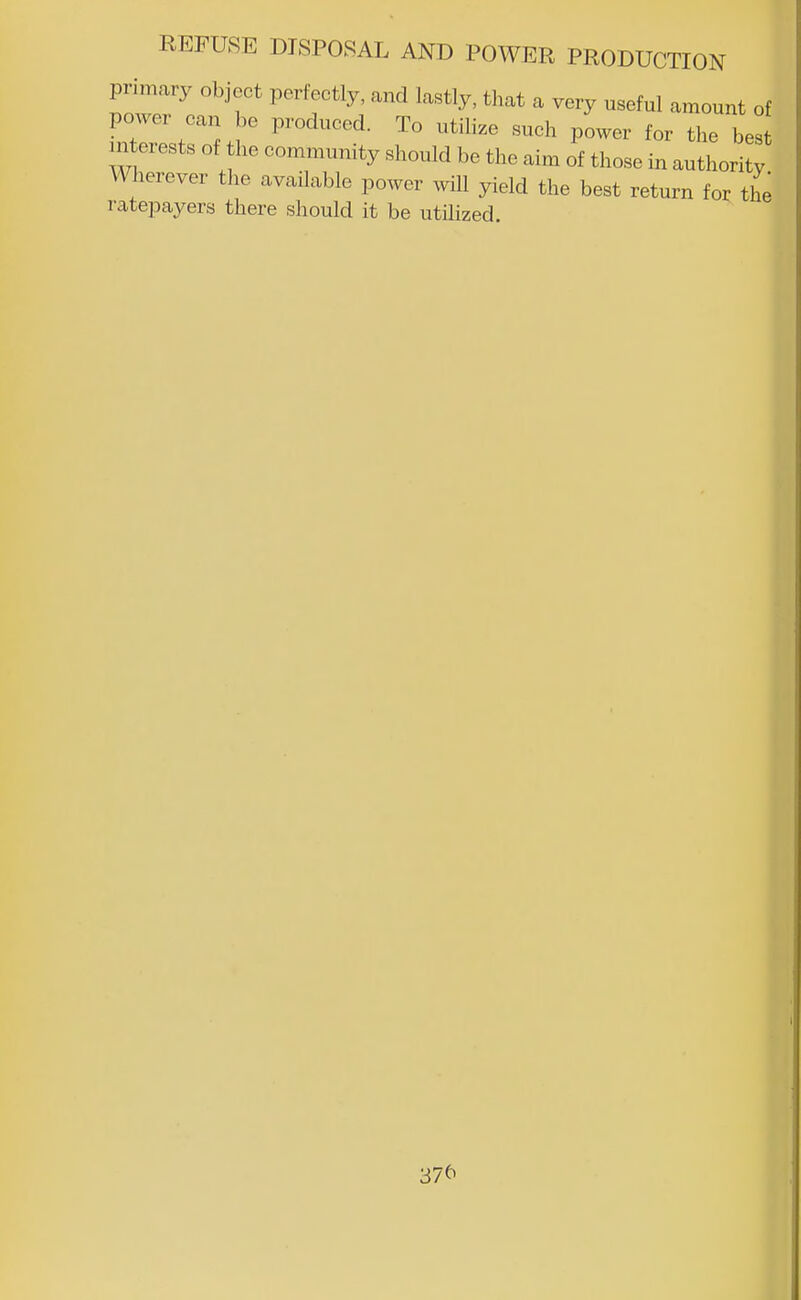 primary object perfectly, and lastly, that a very useful amount of power can be produced. To utilize such power for the bes m erests of the community should be the aim of those in authority Wherever the available power will yield the best return for the ratepayers there should it be utilized. 37^