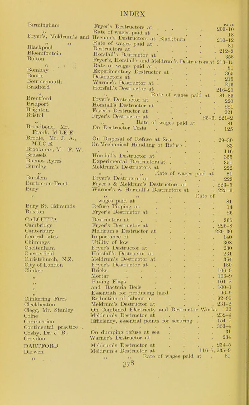 Birmingham >» Fryer's, Moldrum's and  >> Blacicpool Bloeinfontoin Bolton Bombay Bootle Bournemoutli Bradford »» Brentford Bi'idport Brighton Bristol Broadbent, Mr. Frank, M.I.E.E. Brodie, Mr. J. A., M.I.C.E. Brooicman, Mr. F. W. Brussels Buenos Ayres Biu'nley Burslem Burton-on-Trent Biu-y Bury St. Edmunds Buxton CALCUTTA Cambridge Canterbury Central sites Chininej's Cheltenham Chesterfield Christchurch, N.Z. City of London Clinker Clinkering Fires Cleckheaton Clegg, Mr. Stanley Colne Combustion Continental practice Cosby, Dr. J. B., Croydon DAPvTFORD Darvven Fryer's Destructors at . Rate of wages paid at . ' . Heenan's Destructors at Blaokljurn* Rate of wages paid at . Destructors at . . . Horsfall's Destructor nt Fryer's, Horsfall's and Molilrum's DpHtriirtnr= n Rate of wages paid at . Experimentary Destructor at . Destructors at ... , Warner's Destructor at . Horsfall's Destructor at .  )> Rate of wages paid nt Fryer's Destructor at . . . Horsfall's Destructor at Fryer's Destructor at . Fryer's Destructor at . . . 25- >' jj Rate of wage.j paid at On Destructor Tests .... On Disposal of Refuse at Sea On Mechanical Handling of Refuse . Horsfall's Destructor at Experimental Destructors at . Meldrum's Destructors at )> ;> ), Rate of wages paid at Fryer's Destructor at Fi 'yer's & Meldrum's Destructor.s at Warner's & Horsfall's Destructors at wages paid at Refuse Tipping at Fryer's Destructor at Destructors at Fryer's Destructor at Mekh'um's Destructor at Importance of Utility of low Fryer's Destructor at Horsfall's Destructor at ]Meldrum's Destructor at Fryer's Destructor at Bricks Mortar Paving Flags and Bactei'ia Beds Essentials for producing hard Reduction of labour m Meldrum's Destructor at On Combined Electricity and Destr Meldrum's Destructor at Efficiency, essential points for seeui On dumping refuse at sea Warner's Destructor at Meldrum's Destructor at Meldrum's Destructor at . . 11 (i- „ ,. Rate of wage.'! paid at uctor ing nto o Woi' PAGI 209- 10 18 •ilO-12 81 212-3 358 213-15 81 365 215 210 210- 20 81-85 220 221 221 221-2 81 125 29-30 83 116 355 351 222 81 223 223-5 225- 6 81 14 20 365 226- 8 229-30 140 308 230 231 364 180 106-9 106-9 101-2 100-1 90-0 92-95 231- 2 ; 122 232- 4 154-7 353-4 31 234 234- 5 235- 9 8]