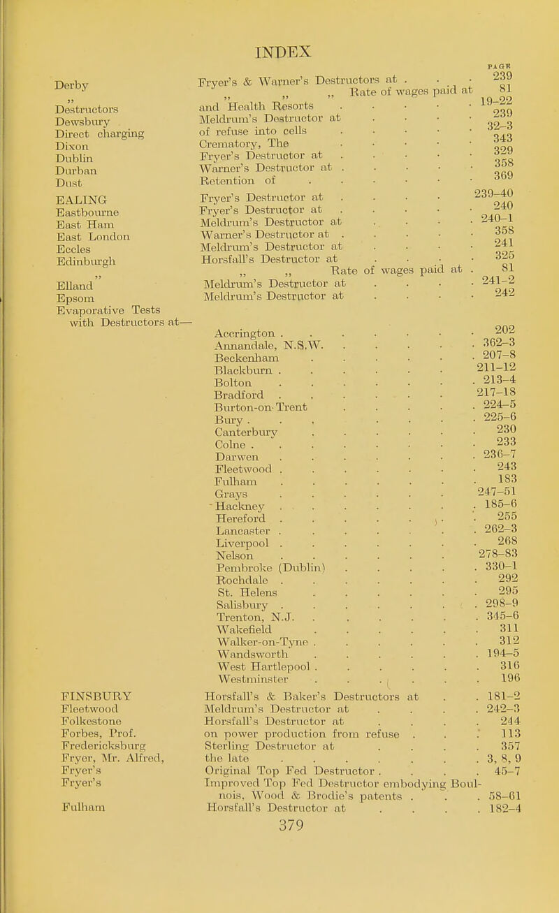 Derby Destructors Dewsbiiry Dii-ect charging Dixon Dublin Durban Dust EALING Eastbourne East Ham East London Eccles Eclinbiu-gh Elland Epsom Evaporative Tests with Destructors at- R at . of wages paid at Fryer's & Warner's Destructor ,, Kate and Health Resorts Meldrum's Destructor at of refuse into cells Crematory, The Fryer's Destructor at Warner's Destructor at Retention of Fryer's Destructor at Fryer's Destructor at Meldrum's Destructor at Warner's Destructor at . Meldrmn's Destructor at Horsfall's Destructor at „ ,, Rate of wages paid at Meldrum's Destructor at Meldrum's Destructor at FINSBURY Fleetwood Folkestone Forbes, Prof. Fredericksburg Fryer, Mr. Alfred, Fryer's Fryer's Fulham PAOK 239 81 19-22 239 32-3 343 329 358 369 239-40 240 240- 1 358 241 325 81 241- 2 242 Accrington . Annandale, N.S.W. Beckenliam Blackburn . Bolton Bradford Burton-on- Trent Bury . Canterbury Colne . Darwen Fleetwood . FuUiam Grays ■ Hacloiey Hereford Lancaster . Liverpool . Nelson Pembroke (Dublin) Rochdale . St. Helens Salisbury . Trenton, N.J. . Wakefield Walker-on-Tyne . Wandsworth West Hartlepool . Westminster Plorsfall's & Baker's Destructors at Meldrum's Destructor at Horsf all's Destructor at on power production from refuse . Sterling Destructor at tho late ..... Original Top Fed Destructor . Improved Top Fed Destructor embodying Ecu nois. Wood & Brodie's patents Horsfall's Destructor at 379 202 362-3 207-8 211-12 213-4 217-18 224- 5 225- 6 230 233 236-7 243 183 247-51 185-6 255 262-3 268 278-83 330-1 292 295 298-9 345-6 311 312 194-5 316 196 181- 2 242-3 244 113 357 3, 8,9 45-7 58-61 182- 4