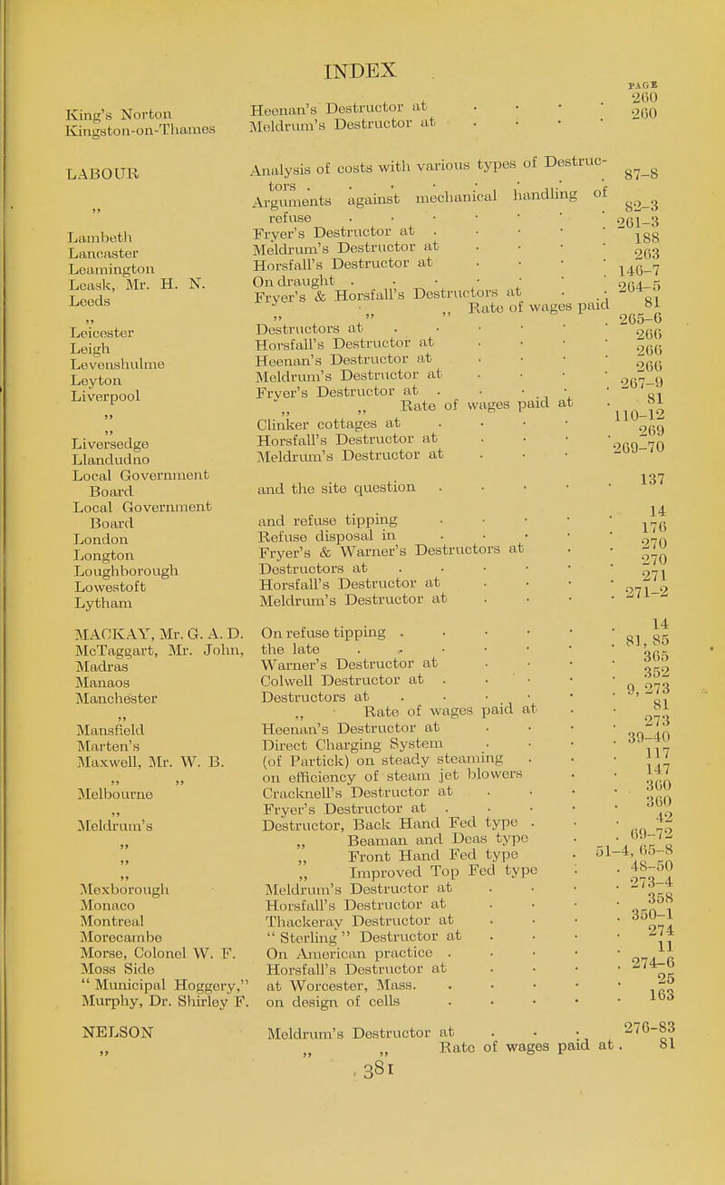 King's Norton Kingston-on-Tl lames LABOUR Lambetli Lancaster LoUimingtou Leask, Mr. H. N. Leeds >» Leicester Leigh Levenshnlme Leyton Liverpool id Liversedge Llandudno Local Government Board Local Government Board London Longton Loughborough Lowestoft Lytham MAOKAY, Mr. G. A. D. McTaggart, Mr. John, Madras Manaos Manchester )» Mansfield Mai'ten's Maxwell, Mr. W. B. S» J) Melbourne Meldrum's Moxborough Monaco Montreal Morecainbo Morse, Colonel W. F. Moss Side  Mvmicipal Hoggery, Murphy, Dr. Shirley F. NELSON INDEX Heenan's Destructor at . . • • Meldrum's Destructor at . • • • Analysis of costs with various types of Destruc Arguments against mechanical handling of refuse . • • • ' Frver's Destructor at . Meldrum's Destructor at Horsfall's Destructor at On draught . . • ■ • Frver's & Horsf all's Destructors at ■ ,, Rate of wages pa Destructors at . Horsfall's Destructor at Heenan's Destructor at Meldrum's Destnictor at Frver's Destructor at . . • Rate of wages paid CUnker cottages at . • • Horsfall's Destructor at Meldnmi's Destructor at and the site question and refuse tipping Refuse disposal in . • • Fryer's & Warner's Destructors at Destructors at . . • • Horsfall's Destructor at Meldrum's Destructor at at On refuse tipping . • • • the late . ^ • • • Warner's Destructor at Colwell Destructor at . . • Destructors at . „ Rate of wages paid at Heenan's Destructor at Direct Charging System (of Portick) on steady steammg on efficiency of steam jet blowers Cracknell's Destructor at Fryer's Destructor at . Destructor, Back Hand Fed type . „ Beaman and Deas typo „ Front Hand Fed type Improved Top Fed type Meldrum's Destructor at Horsfall's Destructor at Thackeray Destructor at  Sterling  Destructor at On American practice . Horsfall's Destructor at at Worcester, Mass. on design of cells Meldrum's Destructor at . • • 276-83 Rate of wages paid at. »1 .381 51 PAGE 260 •2()0 87-8 82-3 261-3 188 2(i3 146-7 264- 5 81 265- 6 266 266 266 267-9 81 110-12 269 269-70 137 14 176 270 270 271 271-2 14 81, 85 365 352 9, 273 81 273 39-40 117 147 360 360 42 69-72 4, 65-8 48-50 273-4 358 350-1 274 11 274^6 25 163