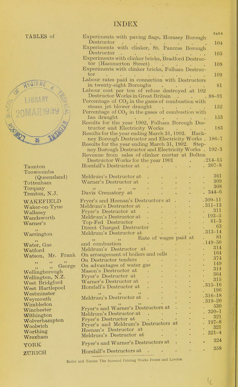 TABLES of LtBRA(^Y Taunton Toowoomba (Queensland) Tottenham Torquay Trenton, N.J. WAKEFIELD Waker-on-Tyne Wallasey Wandsworth Warner's J, Warrington Water, Gas Watford Watson, Mr. Frank „ George Wellingborough Wellington, N.Z. West Bridgford West Hartlepool Westminster Wej'^mouth Wimbledon Winchester Withington Wolverhampton Woolwich Worthing Wrexham YORK ZURICH Experiments with paving flags, Hornsey Borough Destructor . . . . .' . Experiments with clinlser, St. Pancras Borough Destructor . . . . .... Experiments with clinker bricks, Bradford Destruc- tor (Hammerton Street)  . Experiments with clinker bricks, Fulham Destruc- tor ........ Labom- rates paid in connection with Destructors in twenty-eight Boroughs .... Labom- cost per ton of refuse destroyed at 102 Destructor Works in Great Britain Percentage of CO2 in the gases of combustion with steam jet blower draught .... Percentage of CO2 in the gases of combustion with fan drauglit ...... Results for the year 1902, Fulham Borough Des- tructor and Electricity Works Results for the year ending March 31, 1903. Hack- ney Borough Destructor and Electricity Works . Results for the year ending March 31, 1902. Step- ney Borovigh Destructor and Electricity Works . Revenue from sales of clinker mortar at Bolton Destructor Works for the year 1901 Horsfall's Destructor at . Meldrum's Destructor at . Warner's Destructor at . . . Davis Crematory at ... Fryer's and Heenan's Destructors at . Meldrum's Destructor at . Fryer's Destructor at . . . Meldrmn's Destructor at . Top-Fed Destructor Direct Charged Destructor Meldrum's Destructor at „ „ Rate of wages paid at and combustion jNIeldrum's Destructor at On arrangement of boilers and cells On Destructor tenders On advantages of water gas Mason's Destructor at . . • Fryer's Destructor at . . • Warner's Destructor at . . • Horsfall's Destructor at . » j>  • • Meldrum's Destructor at . >> J'  ■ ■ Fryer's and Warner's Destructors at . Meldrmn's Destructor at . Fryer's Destructor at . • • Fryer's and Meldrixm's Destructors at Heenan's Destructor at Meldrum's Destructor at Fryer's and Warner's Destructors at . Horsfall's Destructors at . PACE 104 105 108 109 81 88-91 152 153 183 18G-7 192-3 .214-15 . 307-8 361 309 308 . 344-6 .309-11 .311-13 311 . 193-5 . Gl-3 63 .313-14 81 .149-50 . 314 164 . 374 149 . 314 364 315 .315-16 196 .316-18 .319-20 . 530 . 320-1 321 . 197-8 321 . 321-4 . 324 358 Bulli;r and Tan.icr The bciwooil ITinliui; \Vorks )-roiuc ami London