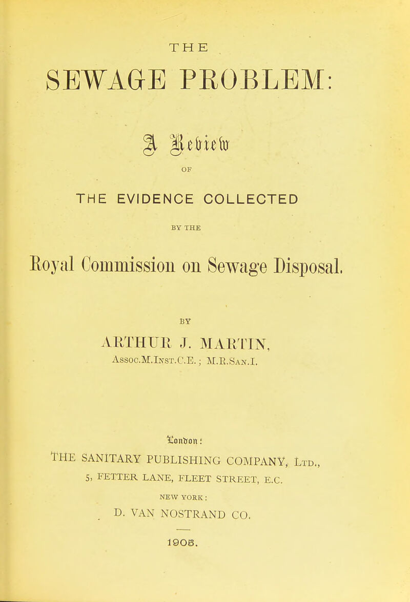 THE SEWAGE PROBLEM: OF THE EVIDENCE COLLECTED BY THE Royal Coinmissiou on Sewage Disposal. BY ARTHUll J. MARIIN, Assoc.M.Inst.C.E. ; M.E.San.I. The sanitary PUBLISHIiNG company, Ltd., S, FETTER LANE, FLEET STREET, E.G. NEW YORK: D. VAN NOSTRAND CO. 1906.