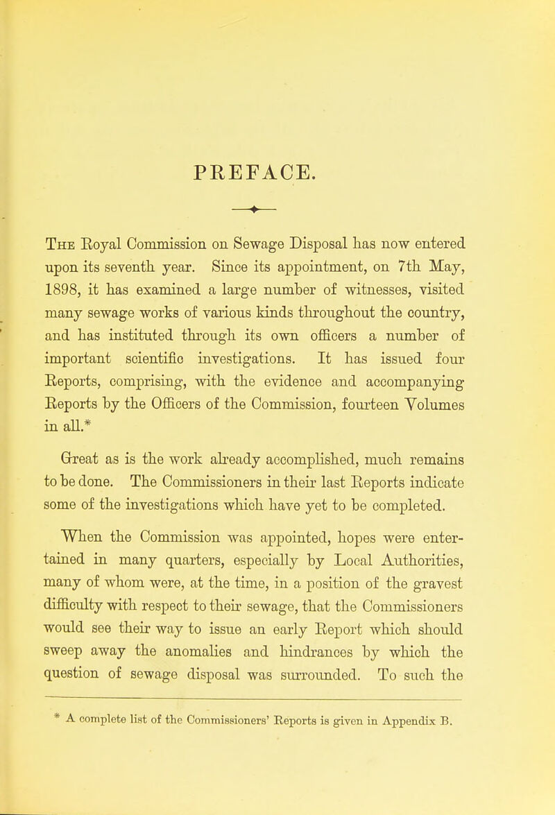 PREFACE. —♦— The Eoyal Commission on Sewage Disposal has now entered upon its seventh year. Since its appointment, on 7th May, 1898, it has examined a large number of witnesses, visited many sewage works of various kinds throughout the country, and has instituted through its own officers a number of important scientific investigations. It has issued four Reports, comprising, with the evidence and accompanying Eeports by the Officers of the Commission, fourteen Yolumes in aU.* Great as is the work abeady accomplished, much remains to be done. The Commissioners in their last Eeports indicate some of the investigations which have yet to be completed. When the Commission was appointed, hopes were enter- tained in many quarters, especially by Local Authorities, many of whom were, at the time, in a position of the gravest difficulty with respect to their sewage, that the Commissioners would see their way to issue an early Eeport which should sweep away the anomalies and hindrances by which the question of sewage disposal was surroimded. To such the * A complete list of the ComTnissioners' Reports is given in Appendix B.