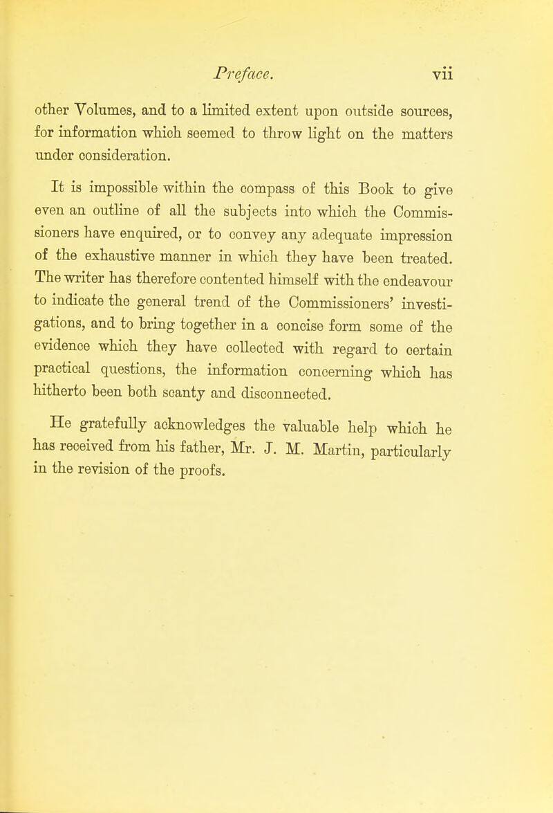 other Volumes, and to a limited extent upon outside sources, for information which seemed to throw light on the matters under consideration. It is impossible within the compass of this Book to give even an outline of all the subjects into which the Commis- sioners have enquired, or to convey any adequate impression of the exhaustive manner in which they have been treated. The writer has therefore contented himself with the endeavour to indicate the general trend of the Commissioners' investi- gations, and to bring together in a concise form some of the evidence which they have collected with regard to certain practical questions, the information concerning which has hitherto been both scanty and disconnected. He gratefully acknowledges the valuable help which he has received from his father, Mr. J. M. Martin, particularly in the revision of the proofs.