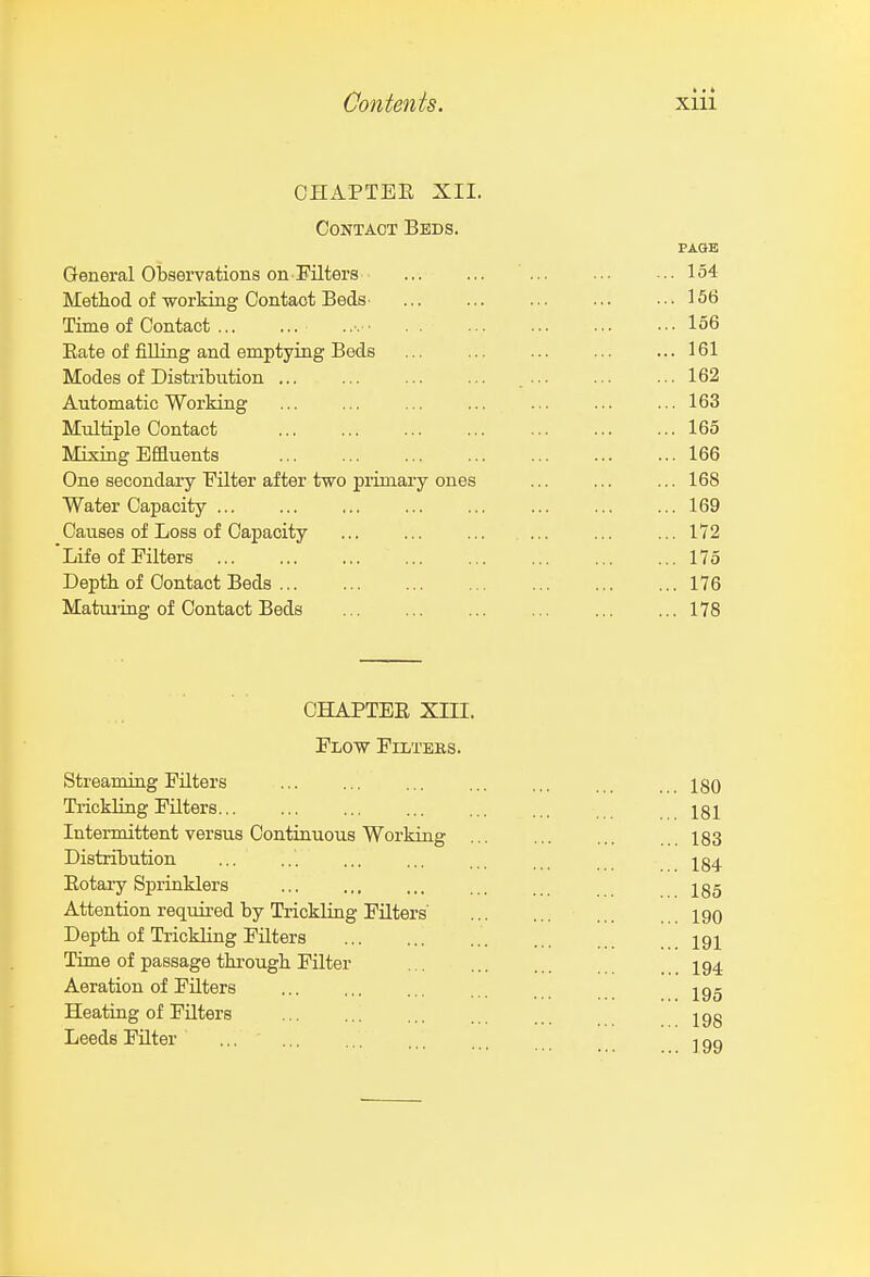 OHAPTEE XII. Contact Beds. PASE General Observations on Filters 154 Method of working Contact BedS' 156 Time of Contact •. ■ 156 Eate of filling and emptying Beds 161 Modes of Distribution 162 Automatic Working ... ... ... ... ... ... ... 163 Multiple Contact 165 Mixing Effluents 166 One secondary Filter after two primary ones ... ... ... 168 Water Capacity 169 Causes of Loss of Capacity 172 Life of Filters 175 Depth of Contact Beds 176 Maturing of Contact Beds 178 CHAPTER XIII. Flow Filtebs. Streaming Filters ... ... ... ... ... ... 180 TrickUng Filters... ... ... ... ... ... 181 Intermittent versus Continuous Working 183 Distribution ... ... ... ... ... . I84 Eotary Sprinklers ... ... ... ... I85 Attention required by Trickling Filters 190 Depth of Trickling Filters igi Time of passage through Filter 194 Aeration of Filters ^gg Heating of Filters ;jgg Leeds Filter ... ' -igg