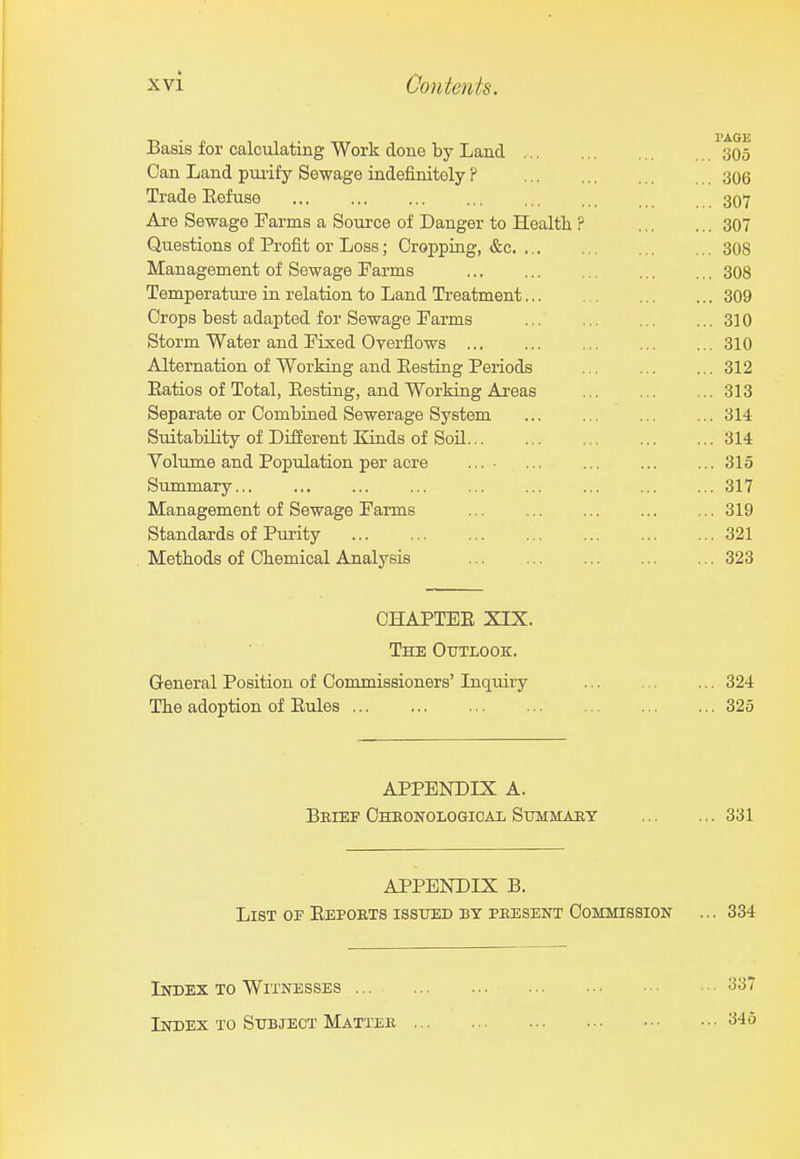 Basis for calculating Work done by Land 305 Can Land purify Sewage indefinitely ? 306 Trade Eefuse 307 Ai-e Sewage Farms a Source of Danger to Health ? 307 Questions of Profit or Loss; Cropping, &c 308 Management of Sewage Farms 308 Temperature in relation to Land Treatment 309 Crops best adapted for Sewage Farms 310 Storm Water and Fixed Overflows 310 Alternation of Working and Eesting Periods 312 Eatios of Total, Eesting, and Working Areas 313 Separate or Combined Sewerage System 314 Suitability of DiSerent Kinds of Soil 314 Volume and Population per acre ... • 315 Summary... ... ... ... ... ... ... ... ... 317 Management of Sewage Farms 319 Standards of Purity 321 . Metbods of Chemical Analysis 323 CHAPTEE XLX. The Outlook. General Position of Commissioners' Inquiry 324 The adoption of Eules 325 APPENDLX A. Beief Oheonologicai/ Summaey 331 APPENDIX B. List op Eepoets isstted by peesent Commission ... 334 Index to Witnesses 337 Index to Subject Matter '■^■^o