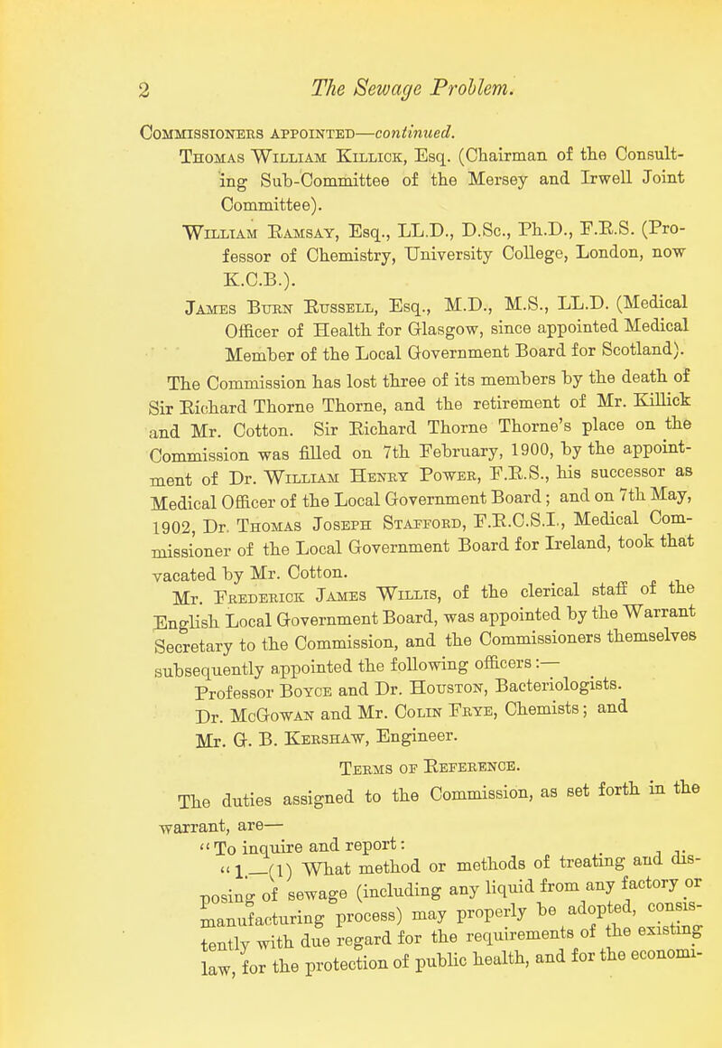 Commissioners appointed—continued. Thomas William Killick, Esq. (Cliairnian of tlie Consult- ing Sub-Committee of the Mersey and Irwell Joint Committee). WnLTAM Eamsay, Esq., LL.D., D.Sc, Pt.D., E.E.S. (Pro- fessor of Chemistry, University College, London, now K.C.B.). James Bton Eusseli,, Esq., M.D., M.S., LL.D. (Medical Olficer of Health for Glasgow, since appointed Medical Member of the Local Government Board for Scotland). The Commission has lost three of its members by the death of Sir Eichard Thorne Thorne, and the retirement of Mr. Killick and Mr. Cotton. Sir Eichard Thorne Thome's place on the Commission was fiUed on 7th February, 1900, by the appoint- ment of Dr. William Henky Power, E.E.S., his successor as Medical Officer of the Local Government Board; and on 7th May, 1902, Dr. Thomas Joseph Stafford, F.E.C.S.I., Medical Com- missioner of the Local Government Board for Ireland, took that vacated by Mr. Cotton. Mr. Erederick James Willis, of the clerical stafi of the English Local Government Board, was appointed by the Warrant Secretary to the Commission, and the Commissioners themselves subsequently appointed the following officers :— Professor Boyce and Dr. Houston, Bacteriologists. Dr. McGowAN and Mr. Colin Erye, Chemists; and Mr. G. B. Kershaw, Engineer. Terms of Eeferenoe. The duties assigned to the Commission, as set forth in the warrant, are—  To inquire and report: _ ui_(i) What method or methods of treating and dis- posing of sewage (including any liquid from any factory or manufacturing process) may properly be adopted, consis. tently with due regard for the requirements of the existmg L L the protection of public health, and for the economi-