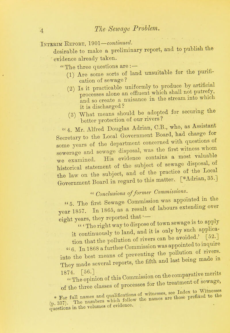 Inteeim Eeport, 1901—continued. desirable to make a preUminary report, and to publisli tlie evidence already taken.  The three questions are:— (1) Are some sorts of land unsuitable for the purifi- cation of sewage ? (2) Is it practicable uniformly to produce by artificial processes alone an efauent which shaU not putrefy, and so create a nuisance in the stream mto which it is discharged ? (3) What means should be adopted for securmg the better protection of our rivers ? 4 Mr Alfred Douglas Adrian, O.B., who, as Assistant Secretary to the Local Government Board, had charge for some years of the department concerned with questions ot sewerage and sewage disposal, was the first witness whom we examined. His evidence contains a most valuable historical statement of the subject of sewage di^Posal o the law on the subject, and of the practice of he L a Government Board in regard to tHs matter. [*Adrian, 35.J '< Conclusions of former Commissions. »5 The first Sewage Commission was appointed in the year 1857. In 1865, as a result of labours extending over eight ye^«J^^^^^ it continuously to land, and it is only by such apphca- tion that the pollution of rivers can be avoided [52-J » 6 In 1868 a further Commission was appointed to inquiie iato the best means of preventing the pollution of rivers^ They made several reports, the fifth and last bemg made in The opiLn of this Commission on the comparative merits of the tZ classes of processes for the treatment of sewage. Questions in the volumes of evidence.