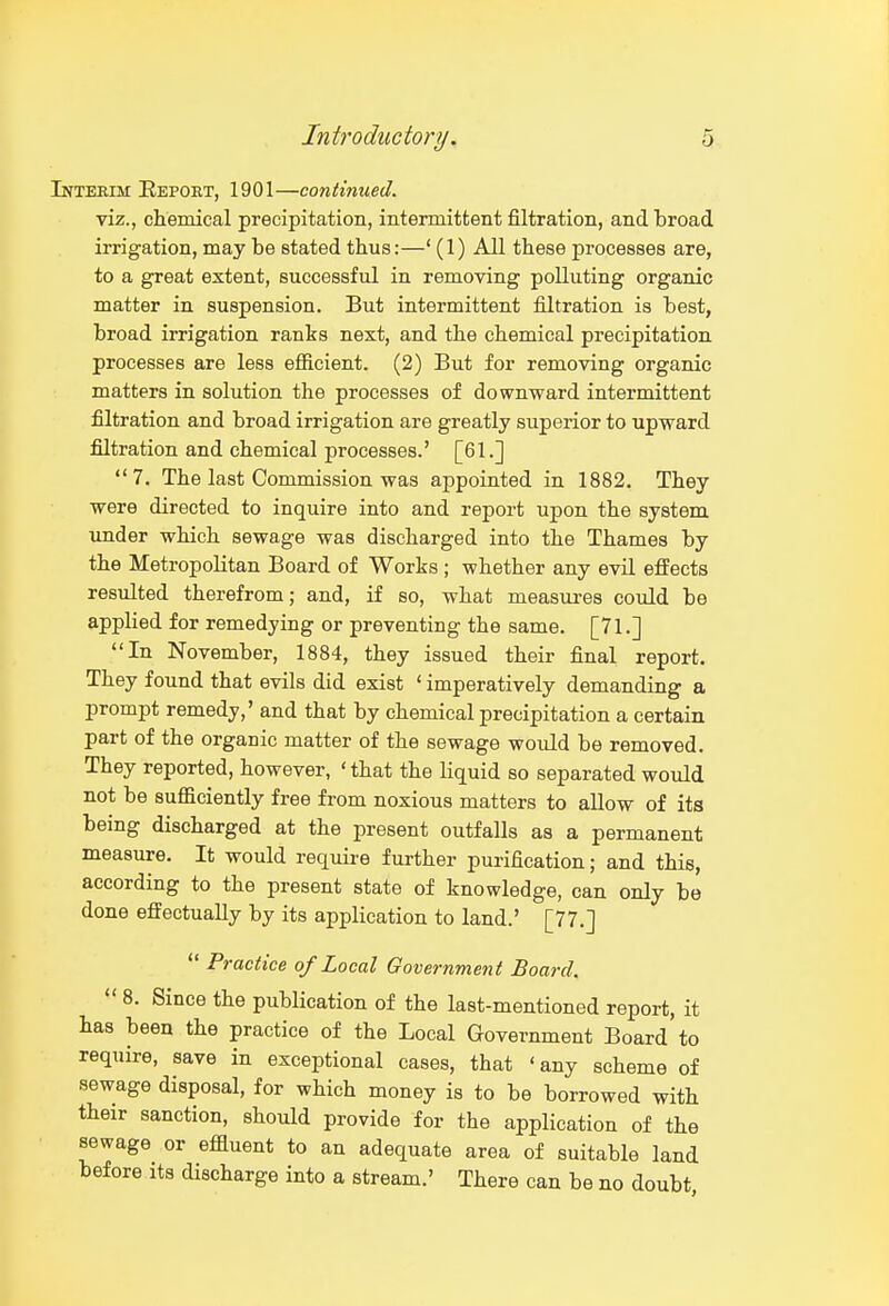 Intertm: Eepoet, 1901—continued. viz., chemical precipitation, intermittent filtration, and broad irrigation, may be stated thus:—' (1) All these processes are, to a great extent, successful in removing polluting organic matter in suspension. But intermittent filtration is best, broad irrigation rants next, and the chemical precipitation processes are less efiicient. (2) But for removing organic matters in solution the processes of downward intermittent filtration and broad irrigation are greatly superior to upward filtration and chemical processes.' [61.] 7. The last Commission was appointed in 1882. They were directed to inquire into and report upon the system xmder which sewage was discharged into the Thames by the Metropolitan Board of Works ; whether any evil effects resulted therefrom; and, if so, what measures could be applied for remedying or preventing the same. [71.] In November, 1884, they issued their final report. They found that evils did exist ' imperatively demanding a prompt remedy,' and that by chemical precipitation a certain part of the organic matter of the sewage would be removed. They reported, however, ' that the liquid so separated would not be sufficiently free from noxious matters to allow of its being discharged at the present outfalls as a permanent measure. It would require further purification; and this, according to the present state of knowledge, can only be done efltectuaUy by its application to land.' [77.]  Practice of Local Government Board.  8. Since the publication of the last-mentioned report, it has been the practice of the Local Government Board to require, save in exceptional cases, that 'any scheme of sewage disposal, for which money is to be borrowed with their sanction, should provide for the application of the sewage or effluent to an adequate area of suitable land before its discharge into a stream.' There can be no doubt,