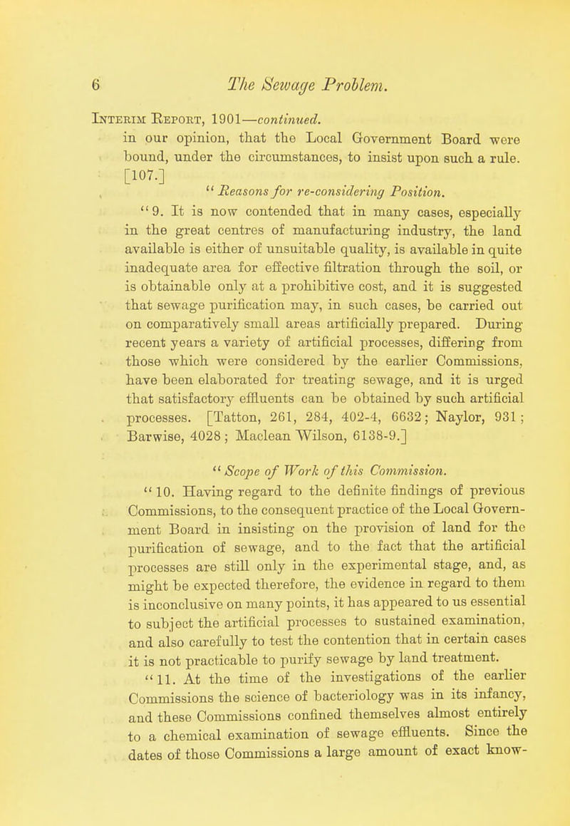 Interim Report, 1901—coniinued. in our opinion, that the Local Government Board wore bound, under the circumstances, to insist upon such a rule. [107.] Reasons for re-considering Position. 9. It is now contended that in many cases, especially in the great centres of manufacturing industry, the land available is either of unsuitable quality, is available in quite inadequate area for effective filtration through the soil, or is obtainable only at a prohibitive cost, and it is suggested that sewage purification may, in such cases, be carried out on comparatively small areas artificially prepared. During recent years a variety of artificial processes, differing from those which were considered by the earlier Commissions, have been elaborated for treating sewage, and it is urged that satisfactory efliuents can be obtained by such artificial . processes. [Tatton, 261, 284, 402-4, 6632; Naylor, 931; Barwise, 4028; Maclean Wilson, 6138-9.] Scope of Work of this Commission. 10. Having regard to the definite findings of previous Commissions, to the consequent practice of the Local Govern- ment Board in insisting on the provision of land for the purification of sewage, and to the fact that the artificial processes are still only in the experimental stage, and, as might be expected therefore, the evidence in regard to them is inconclusive on many points, it has appeared to us essential to subject the artificial processes to sustained examination, and also carefully to test the contention that in certain cases it is not practicable to purify sewage by land treatment. 11. At the time of the investigations of the earlier Commissions the science of bacteriology was in its infancy, and these Commissions confined themselves ahnost entirely to a chemical examination of sewage effluents. Since the dates of those Commissions a large amount of exact know-