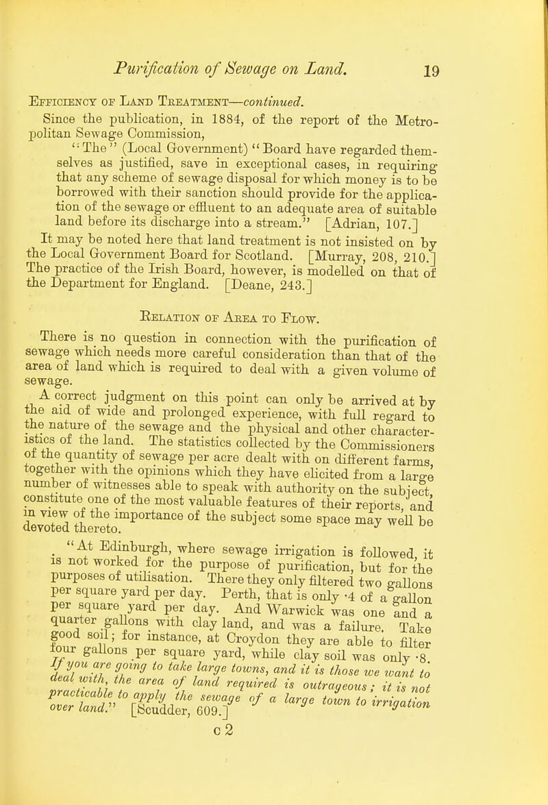 Efficiency of Land Tkeatment—continued. Since the publication, in 1884, of the report of the Metro- politan Sewage Commission, ' = The  (Local Government)  Board have regarded them- selves as justified, save in exceptional cases, in requiring that any scheme of sewage disposal for which money is to be borrowed with their sanction should provide for the applica- tion of the sewage or effluent to an adequate area of suitable land before its discharge into a stream. [Adrian, 107.] It may be noted here that land treatment is not insisted on by the Local Government Board for Scotland. [Murray, 208, 210.] The practice of the Irish Board, however, is modelled on that of the Department for England. [Deane, 243.] Eelation oe Ahea to Flow. There is no question in connection with the purification of sewage which needs more careful consideration than that of the area of land which is required to deal with a given volume of sewage. A correct judgment on this point can only be arrived at by the aid of wide and prolonged experience, with full regard to the nature of the sewage and the physical and other character- istics of the land. The statistics collected by the Commissioners of the quantity of sewage per acre dealt with on different farms together with the opinions which they have elicited from a lar^e number of witnesses able to speak with authority on the subiect constitute one of the most valuable features of their reports and devXd thereto™^''*^''^ ^^^^^^ ^^^ ^^^^ ^^^ ^® _ At Edinburgh, where sewage irrigation is foUowed, it IS not worked for the purpose of purification, but for the purposes of utilisation. There they only filtered two gaUons per square yard per day. Perth, that is only -4 of a gaUon per square yard per day. And Warwick 4as one Ind a quarter gaUons with clay land, and was a failure. Take good soil; for mstance, at Croydon they are able to filter four gallons per square yard, while clay soil was only -8 tZ r h / -^^ ^'^^ '*'?«'^ outrageous; it is not ctS'[iSdS:er.T^''-'^'-'^^^^ c2