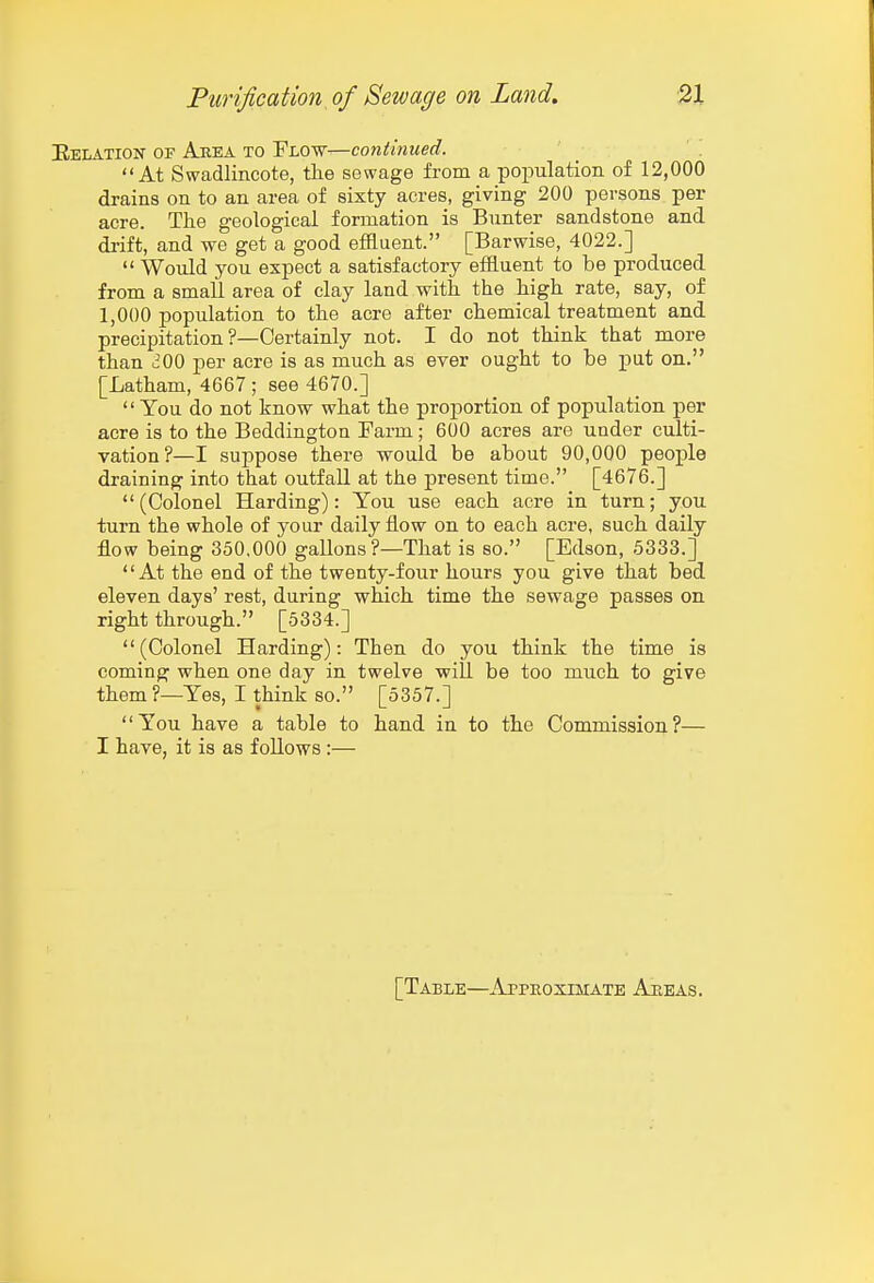 Eelation of Area to Flow—continued. At Swadlincote, the sewage from a population of 12,000 drains on to an area of sixty acres, giving 200 persons per acre. The geological formation is Bunter sandstone and di-ift, and we get a good efBuent. [Barwise, 4022.]  Would you expect a satisfactory effluent to be produced from a small area of clay land with the high rate, say, of 1,000 population to the acre after chemical treatment and precipitation ?—Certainly not. I do not think that more than iiOO per acre is as much as ever ought to be pat on. [Latham, 4667 ; see 4670.]  You do not know what the proportion of population per acre is to the Beddington Farm; 600 acres are under culti- vation?—I suppose there would be about 90,000 people draining into that outfall at the present time. [4676.] (Colonel Harding): You use each acre in turn; you turn the whole of your daily flow on to each acre, such daily flow being 350.000 gallons ?—That is so. [Edson, 5333.] At the end of the twenty-four hours you give that bed eleven days' rest, during which time the sewage passes on right through. [5334.] (Colonel Harding): Then do you think the time is coming when one day in twelve will be too much to give them ?—Yes, I think so. [5357.] You have a table to hand in to the Commission?— I have, it is as foUows :— [Table—Approximate Aeeas.