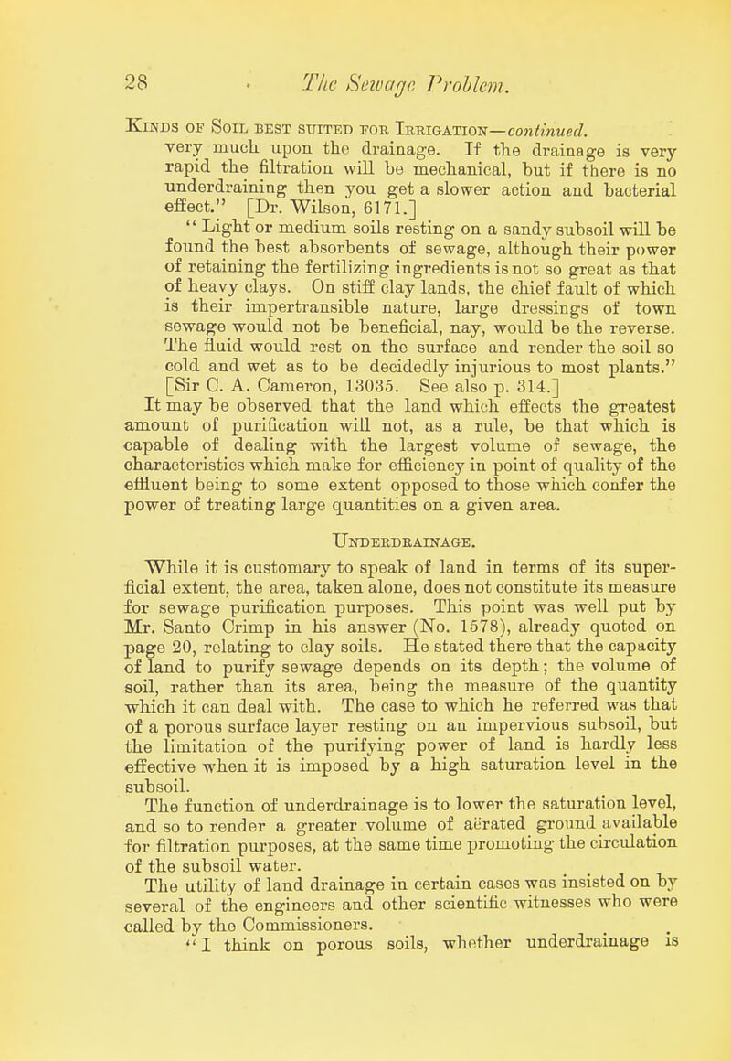 Kinds of Soil best suited for Irrigation—con<mMct/. very mucli upon the drainage. If the drainage is very- rapid the filtration will be mechanical, but if there is no underdraining then you get a slower action and bacterial efiect/' [Dr. Wilson, 6171.]  Light or medium soils resting on a sandy subsoil will be found the best absorbents of sewage, although their power of retaining the fertilizing ingredients is not so great as that of heavy clays. On stiii clay lands, the chief fault of which, is their impertransible nature, large dressings of town sewage would not be beneficial, nay, would be the reverse. The fluid would rest on the surface and render the soil so cold and wet as to be decidedly injurious to most plants. [Sir C. A. Cameron, 13035. See also p. 314.] It may be observed that the land which effects the greatest amount of purification will not, as a rule, be that which, is capable of dealing with the largest volume of sewage, the characteristics which make for efiiciency in point of quality of the effluent being to some extent opposed to those which confer the power of treating large quantities on a given area. Underdrainage. While it is customary to speak of land in terms of its super- ficial extent, the area, taken alone, does not constitute its measure for sewage purification purposes. This point was well put by Mr. Santo Crimp in his answer (No. 1578), already quoted on page 20, relating to clay soils. He stated there that the capacity of land to purify sewage depends on its depth; the volume of soil, rather than its area, being the measure of the quantity which it can deal with. The case to which he referred was that of a porous surface layer resting on an impervious subsoil, but the limitation of the purifying power of land is hardly less effective when it is imposed by a high saturation level in the subsoil. The function of underdrainage is to lower the saturation level, and so to render a greater volume of aerated ground available for filtration purposes, at the same time promoting the circulation of the subsoil water. The utility of land drainage in certain cases was insisted on by several of the engineers and other scientific witnesses who were called by the Commissioners. I think on porous soils, whether underdrainage is