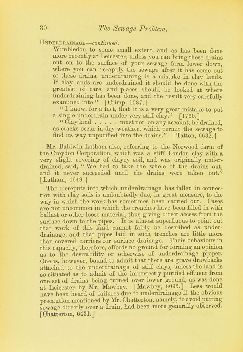 Undebdrainage—continued. Wimbledon to some small extent, and as lias been done more recently at Leicester, unless you can bring those drains out on to the surface of youi- sewage farm lower down, ■where you can re-a^Dply the sewage after it has come out of these drains, underdraining is a mistake in clay lands. If clay lands are underdrained it should be done with the greatest of care, and places should be looked at where underdraining has been done, and the result very carefully examined into. [Crimp, 1587.]  I know, for a fact, that it is a very great mistake to put a single underdrain under very stilf clay. [1760.]  Clay land must not, on any account, be drained, as cracks occur in dry weather, which permit the sewage to find its way unpurified into the drains. [Tatton, 6632.] . Mr. Baldwin Latham also, referring to the Norwood farm of the Croydon Corporation, which was a stiff London clay with a very slight covering of clayey soil, and was originally under- drained, said, '' We had to take the whole of the drains out, and it never succeeded until the drains were taken out. [Latham, 4649.] The disrepute into which underdrainage has fallen in connec- tion with clay soils is undoubtedly due, in great measure, to the way in which the work has sometimes been carried out. Cases are not uncommon in which the trenches have been filled in with ballast or other loose material, thus giving direct access from the surface down to the pipes. It is almost superfluous to point out that work of this kind cannot fairly be described as under- drainage, and that pipes laid in such trenches are little more than covered carriers for surface di-ainage. Their behaviour in this capacity, therefore, affords no ground for forming an opinion as to the desirability or otherwise of underdrainage proper. One is, however, bound to admit that there are grave drawbacks attached to the underdrainage of stiff clays, unless the land is so situated as to admit of the imperfectly purified effluent from one set of drains being turned over lower ground, as was done at Leicester by Mr. Mawbey. [Mawbey, 8095.]_ Less would have been heard of failures due to underdrainage if the obvious precaution mentioned by Mr. Chatterton, namely, to avoid putting sewage directly over a drain, had been more generally observed. [Chatterton, 6431.]