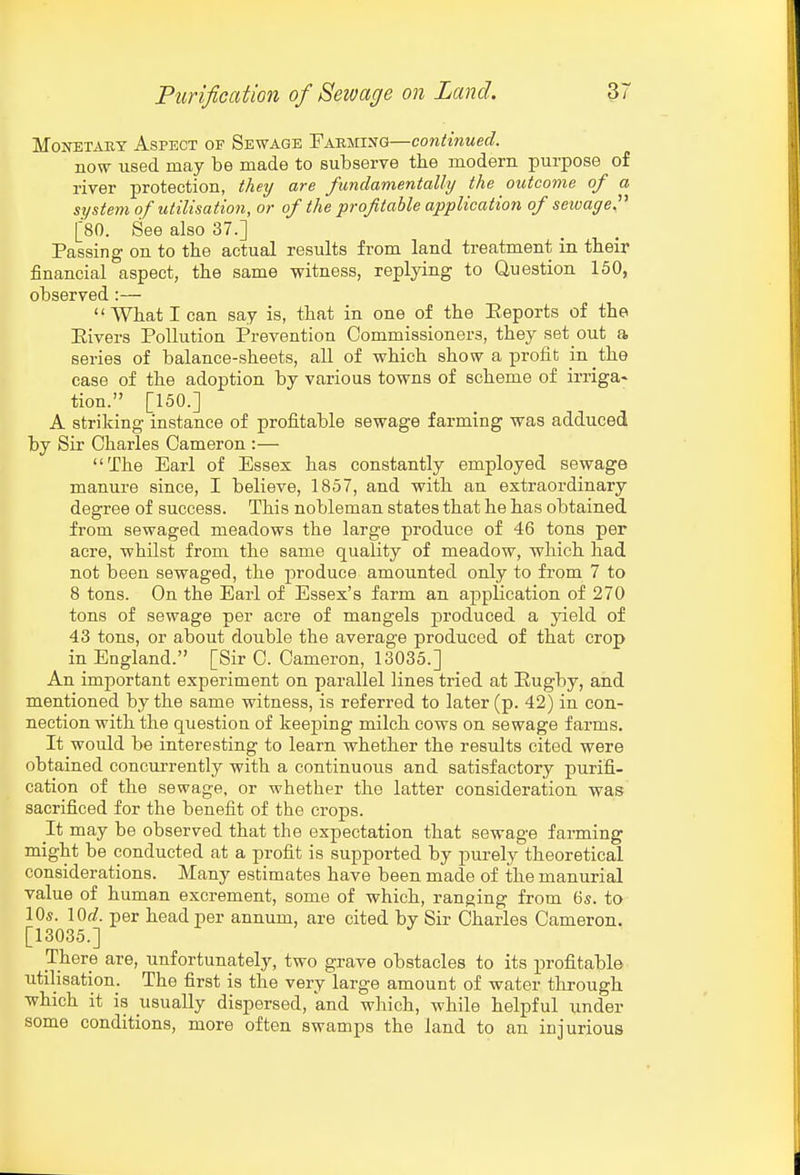 Monetary Aspect of Sewage Farming—continued. now used may be made to subserve the modern purpose of river protection, they are fundamentally the outcome of a system of utilisation, or of the profitable application of seioageP [80. See also 37.] Passing on to the actual results from land treatment in their jSnancial aspect, the same witness, replying to Question 150, observed :— What I can say is, that in one of the Eeports of the Eivers Pollution Prevention Commissioners, they set out a series of balance-sheets, all of which show a profit in the case of the adoption by various towns of scheme of irriga- tion. [150.] A striking instance of profitable sewage farming was adduced by Sir Charles Cameron :— The Earl of Essex has constantly employed sewage manure since, I believe, 1857, and with an extraordinary degree of success. This nobleman states that he has obtained from sewaged meadows the large produce of 46 tons per acre, whilst from the same quality of meadow, which had not been sewaged, the produce amounted only to from 7 to 8 tons. On the Earl of Essex's farm an application of 270 tons of sewage per acre of mangels produced a yield of 43 tons, or about double the average produced of that crop in England. [Sir C. Cameron, 13035.] An important experiment on parallel lines tried at Eugby, and mentioned by the same witness, is referred to later (p. 42) in con- nection with the question of keeping milch cows on sewage farms. It would be interesting to learn whether the results cited were obtained concurrently with a continuous and satisfactory purifi- cation of the sewage, or whether the latter consideration was sacrificed for the benefit of the crops. It may be observed that the expectation that sewage farming might be conducted at a profit is supported by pui-ely theoretical considerations. Many estimates have been made of the manurial value of humau excrement, some of which, ranging from 6s. to 10s. lOf?. per head per annum, are cited by Sir Charles Cameron. [13035.] There are, unfortunately, two grave obstacles to its profitable utilisation. The first is the very'large amount of water through which it is usually dispersed, and which, while helpful under some conditions, more often swamps the land to an injurious