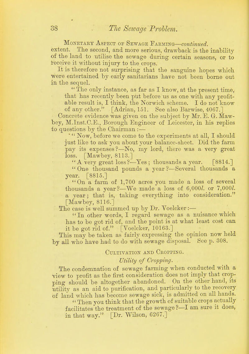 Monetary Aspect of Sewage Parming—continued. extent. The second, and more serious, drawback is the inability of the land to utilise the sewage during certain seasons, or to i'eceive it without injury to the crops. It is therefore not surprising that the sanguine hopes which were entertained by early sanitarians have not been borne out in the sequel.  The only instance, as far as I know, at the present time, that has recently been put before us as one with any profit- able result is, I think, the Norwich scheme. I do not know of any other. [Adrian, 151. See also Barwise, 4067.] Concrete evidence was given on the subject by Mr. E. G. Maw- bey, M.Inst.C.E., Borough Engineer of Leicester, in his replies to questions by the Chairman :— '  Now, before we come to the experiments at all, I should just like to ask you about your balance-sheet. Did the farm pay its expenses ?—No, my lord, there was a very great loss. [Mawbey, 8113.]  A very great loss?—Yes ; thousands a year. [8814.] One thousand pounds a year?—Several thousands a year. [8815.] On a farm of 1,700 acres you made a loss of several thousands a year?—We made a loss of 6,000^. or 7,000Z. a year; that is, taking everything into consideration. [Mawbey, 8116.] The case is well summed up by Dr. Voelcker:— '' In other words, I regard sewage as a nuisance which has to be got rid of, and the point is at what least cost can it be got rid of. [Voelcker, 10163.] This may be taken as fairly expressing the opinion now held by all who have had to do with sewage disposal. See p. 308. Cultivation and Cropping. Utility of Cropping. The condemnation of sewage farming when conducted with a view to profit as the first consideration does not imply that crop- ping should be altogether abandoned. On the other hand, its utility as an aid to purification, and particularly to the recovery of land which has become sewage sick, is admitted on all hands.  Then you think that the growth of suitable crops actually facilitates the treatment of the sewage ?—I am sm-e it does, in that way. [Dr. WUson, 6267.]