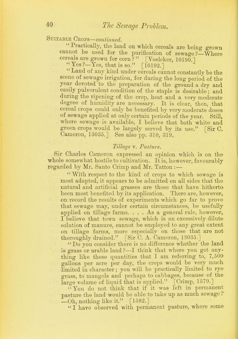 Suitable Qross,—continued. Practically, the land on which cereals are being grown cannot be used for the purification of sewage ?—Where cereals are grown for corn ?  [Voelcker, 10190 1 '< Yes?—Yes, that is so. [10192.] Land of any kind under cereals cannot constantly be the scene of sewage irrigation, for during the long period of the year devoted to the preparation of the ground a dry and easily pulverulent condition of the staple is desirable; and during the ripening of the crop, heat and a very moderate degree of humidity are necessary. It is clear, then, that cereal crops could only be benefited by very moderate doses of sewage applied at only certain periods of the year. Still, where sewage is available, I believe that both white and green crops would be largely served by its use. [Sir 0. Cameron, 13035.] See also pp. 310, 319. Tillage v. Pasture. Sir Charles Cameron expressed an opinion which is on the whole somewhat hostile to cultivation. It is, however, favourably regarded by Mr. Santo Crimp and Mr. Tatton :—  With respect to the kind of crojis to which sewage is most adapted, it appears to be admitted on all sides that the natural and artificial grasses are those that have hitherto been most benefited by its application. There are, however, on record the resiilts of exjjeriments which go far to prove that sewage may, under certain circumstances, be usefully applied on tillage farms. ... As a general rule, however, I believe that town sewage, which is an excessively dilute solution of manure, cannot be employed to any great extent on tillage farms, more especially on those that are not thoroughly drained. [Sir C. A. Cameron, 13035.]  Do you consider there is no difference whether the land is grass or arable land ?—I think that where you get any- thing like these quantities that I am referring to, 7,50a gallons per acre per day, the crops would be very much limited in character; you will be practically limited to rye grass, to mangels and perhaps to cabbages, because of the large volume of liquid that is applied. [Crimp, 1579.] You do not think that if it was left in permanent pasture the land would be able to take up as much sewage ? —Oh, nothing Hke it. [1582.]  I have observed with permanent pasture, where some