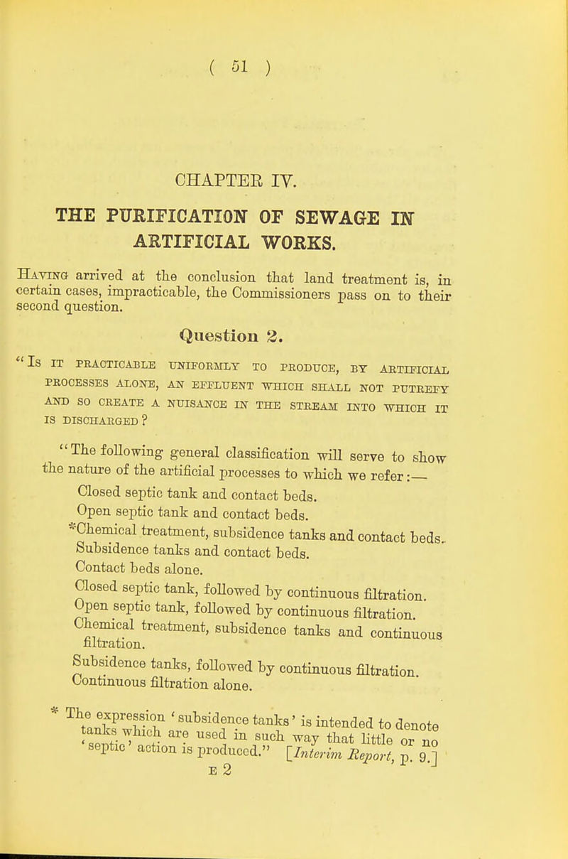 CHAPTER IV. THE PURIFICATION OF SEWAGE IN ARTIFICIAL WORKS. Having arrived at tlie conclusion that land treatment is, in certain cases, impracticable, the Commissioners pass on to their second question. Question 2. Is IT PRACTICABLE T7NIF0EMLT TO PRODUCE, BY ARTIFICIAL PROCESSES ALONE, AN EFFLUENT -WHICH SHALL NOT PUTREFY AND SO CREATE A NUISAJJfOE IN THE STREAM INTO WHICH IT IS DISCHARGED ? The following general classification wiU serve to show the nature of the artificial processes to which we refer :— Closed septic tank and contact beds. Open septic tank and contact beds. -'Chemical treatment, subsidence tanks and contact beds.. Subsidence tanks and contact beds. Contact beds alone. Closed septic tank, f oUowed by continuous filtration Open septic tank, foUowed by continuous filtration Chemical treatment, subsidence tanks and continuous nitration. Subsidence tanks, foUowed by continuous filtration Continuous filtration alone. * The e-^Pression ' subsidence tanks' is intended to denote anks which are used in such way that Httle or no septic action is produced. ^Interim RepoH, p 9 ] E 2