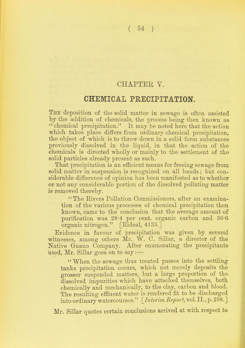 CHAPTER Y. CHEMICAL PRECIPITATION. The deposition of tlie solid matter in sewage is often assisted by tlie addition of chemicals, the process being then known as chemical precipitation. It may be noted here that the action which takes place differs from ordinary chemical precipitation, the object of which is to throw down in a solid form substances previously dissolved in the liquid, in that the action of the chemicals is directed wholly or mainly to the settlement of the solid particles already present as such. That precij)itation is an efficient means for freeing sewage from solid matter in suspension is recognized on all hands ; but con- siderable difference of opinion has been manifested as to whether or not any considerable portion of the dissolved polluting matter is removed thereby. The Elvers Pollution Commissioners, after an examina- tion of the various processes of chemical precipitation then known, came to the conclusion that the average amount of purification was 28'4 per cent, organic carbon and 36-& organic nitrogen. [Eideal, 4135.] Evidence in favour of precipitation was given by several witnesses, among others Mr. VV. C. Sillar, a director of the Native Guano Company. After enumerating the precipitants used, Mr. Sillar goes on to say:— When the sewage thus treated passes into the settling tanks precipitation occurs, which not merely deposits the grosser suspended matters, but a large proportion of the dissolved impurities which have attached themselves, both chemically and mechanically, to the clay, carbon and blood. The resulting efiluent water is rendered fit to be discharged into ordinary watercourses. \_Interim Report, vol.11., p. 298.] Mr. SiUar quotes certain conclusions arrived at with respect to