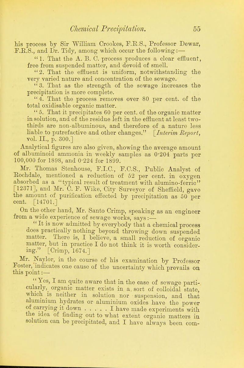 his process by Sir William Crookes, T.E.S., Professor Dewar, F.E.S., and Dr. Tidy, among whicli occur the following:—  1. That the A. B. 0. process produces a clear effluent, free from susj)ended matter, and devoid of smell. 2. That the effluent is uniform, notwithstanding the veiy varied nature and concentration of the sewage.  3. That as the strength of the sewage increases the precipitation is more complete. 4. That the process removes over 80 j^er cent, of the total oxidisable organic matter.  5. That it precipitates 60 per cent, of the organic matter in solution, and of the residue left in the effluent at least two- thirds are non-albuminous, and therefore of a nature less liable to putrefactive and other changes. \_Interim Iteport, vol. II., p. 300.] Analytical figures are also given, showing the average amount of albuminoid ammonia in weekly samples as 0-204 parts per 100,000 for 1898, and 0-224 for 1899. Mr. Thomas Stenhouse, F.I.O., F.C.S., PubHc Analyst of Eochdale, mentioned a reduction of 52 per cent, in oxygen absorbed as a typical result of treatment with alumino-ferric [12371], and Mr. 0. F. Wike, City Surveyor of Sheffield, gave the amount of purification effected by precipitation as 50 per cent. [14701.] On the other hand, Mr. Santo Crimp, speaking as an engineer from a wide experience of sewage works, says :— It is now admitted by everybody that a chemical process does practically nothing beyond throwing down suspended matter. There is, I believe, a small reduction of organic matter, but in practice I do not think it is worth consider- ing. [Crimp, 1674.] Mr. Naylor, in the course of his examination by Professor Poster, indicates one cause of the uncertainty which prevails oa this point:— Yes, I am quite aware that in the case of sewage parti- cularly,_ organic matter exists in a. sort of colloidal state, Tvhich IS neither in solution nor suspension, and that alummium hydrates or aluminium oxides have the power of carrying it down I have made experiments with the idea of finding out to what extent organic matters in solution can be precipitated, and I have always been com-