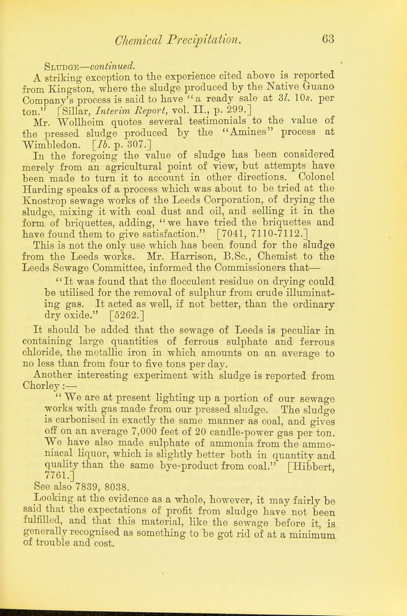 Sludge—continued. A striking exception to the experience cited above is reported, from Kingston, where the sludge produced by the Native Guano Company's process is said to have a ready sale at 3^. 10s. per ton. fSillar, Interim Report, vol. II., p. 299.] Mr. WoUheim quotes several testimonials to the value of the pressed sludge produced by the Amines process at Wimbledon. \_Ib. p. 307.] In the foregoing the value of sludge has been considered merely from an agricultural point of view, but attempts have been made to turn it to account in other directions. Colonel Harding speaks of a process which was about to be tried at the Knostrop sewage works of the Leeds Corporation, of drying the sludge, mixing it with coal dust and oil, and selling it in the form of briquettes, adding,  we have tried the briquettes and have found them to give satisfaction. [7041, 7110-7112.] This is not the only use which has been found for the sludge from the Leeds works. Mr. Harrison, B.Sc, Chemist to the Leeds Sewage Committee, informed the Commissioners that— It was found that the flocculent residue on drying could be utilised for the removal of sulphur from crude illuminat- ing gas. It acted as well, if not better, than the ordinary dry oxide. [5262.] It should be added that the sewage of Leeds is peculiar in containing large quantities of ferrous sulphate and ferrous chloride, the metallic iron in which amounts on an average to no less than from four to five tons per day. Another interesting experiment with sludge is reported from Chorley:—  We are at present lighting up a portion of our sewage works with gas made from our jDressed sludge. The sludge is carbonised in exactly the same manner as coal, and gives off on an average 7,000 feet of 20 candle-power gas per ton. We have also made sulphate of ammonia from the ammo- niacal liquor, which is slightly better both in quantity and quality than the same bye-product from coal. [Hibbert, See also 7839, 8038. Looking at the evidence as a whole, however, it may fairly be said that the expectations of profit from sludge have not been fulfilled, and that this material, like the sewage before it, is generally recognised as something to be got rid of at a minimum of trouble and cost.