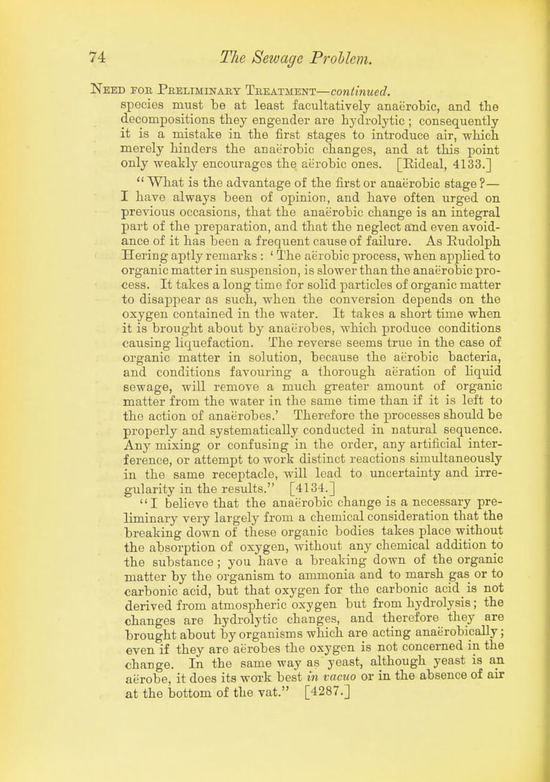 Need foe Pkeliminabt Treatment—continued. species must be at least facultatively anaerobic, and the decompositions they engender are bydrolytic ; consequently it is a mistake in the first stages to introduce air, wliich. merely binders tbe anaerobic changes, and at this point only weakly encourages the aerobic ones. [Eideal, 4133.]  What is the advantage of the first or anaerobic stage ?— I have always been of opinion, and have often urged on previous occasions, that the anaerobic change is an integral part of the preparation, and that the neglect and even avoid- ance of it has been a frequent cause of failure. As Eudolph Hering aptly remarks : ' The aerobic process, when applied to organic matter in suspension, is slower than the anaerobic pro- cess. It takes a long time for solid particles of organic matter to disappear as such, when the conversion depends on the oxygen contained in the water. It takes a short time when it is brought about by anaerobes, which produce conditions causing liquefaction. The reverse seems true in the case of organic matter in solution, because the aerobic bacteria, and conditions favouring a thorough aeration of Hquid sewage, will remove a much greater amount of organic matter from the water in the same time than if it is left to the action of anaerobes.' Therefore the processes shoiild be properly and systematically conducted in natural sequence. Any mixing or confusing in the order, any artificial inter- ference, or attempt to work distinct reactions simultaneously in the same receptacle, will lead to uncertainty and irre- gularity in the results. [4134.] I believe that the anaerobic change is a necessary pre- liminary very largely from a chemical consideration that the breaking down of these organic bodies takes place without the absorption of oxygen, without any chemical addition to the substance ; you have a breaking down of the organic matter by the organism to ammonia and to marsh gas or to carbonic acid, but that oxygen for the carbonic acid is not derived from atmospheric oxygen but from hydrolysis; the changes are bydrolytic changes, and therefore they are brought about by organisms which are acting anaerobipally; even if they are aerobes the oxygen is not concerned in the change. In the same way as yeast, although yeast is an aerobe, it does its work best in vacuo or in the absence of air at the bottom of the vat. [4287.]