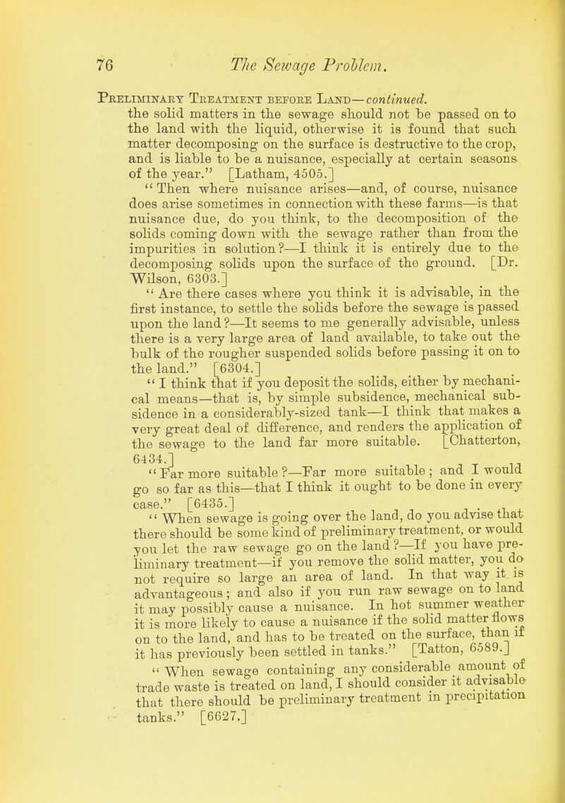 Peeliminary Teeatment befobe Land—contmued. the solid matters in tlie sewage should not be passed on to the land with the liquid, otherwise it is found that such matter decomposing on the surface is destructive to the crop, and is liable to be a nuisance, especially at certain seasons of the year. [Latham, 4505.]  Then where nuisance arises—and, of course, nuisance does arise sometimes in connection with these farms—is that nuisance due, do you think, to the decomposition of the solids coming down with the sewage rather than from the impurities in solution?—I think it is entirely due to the decomposing solids upon the surface of the ground. [Dr. Wilson, 6303.]  Are there cases where you think it is advisable, in the first instance, to settle the soMs before the sewage is passed upon the land ?—It seems to me generally advisable, unless there is a very large area of land available, to take out the bulk of the rougher suspended solids before passing it on to the land. [6304.]  I think that if you deposit the solids, either by mechani- cal means—that is, by simple subsidence, mechanical sub- sidence in a considerably-sized tank—I think that makes a very great deal of difference, and renders the application of the sewage to the land far more suitable. [Chatterton, 6434.] Far more suitable?—Far more suitable; and I would go so far as this—that I think it ought to be done in every case. [6435.] . • ^  When sewage is going over the land, do you advise that there should be some kind of preliminary treatment, or would you let the raw sewage go on the land ?—If you have pre- liminary treatment—if you remove the solid matter, you do not require so large an area of land. In that way it is advantageous; and also if you run raw sewage on to land it may possibly cause a nuisance. In hot summer weather it is more likely to cause a nuisance if the solid matter flows on to the land, and has to be treated on the surface, than if it has previously been settled in tanks. [Tatton, 6589.J When sewage containing any considerable amount of trade waste is treated on land, I should consider it advisable that there should be preliminary treatment m precipitation tanks. [6627.]