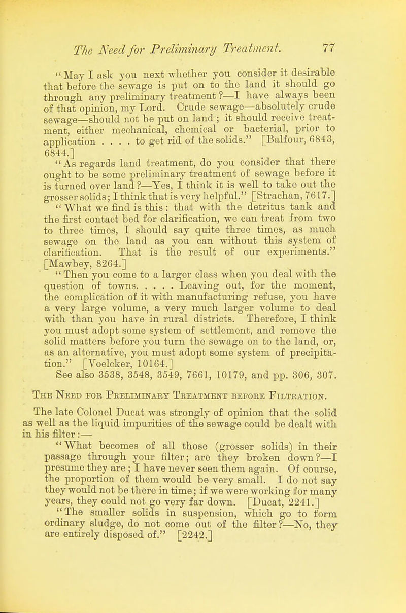 May I ask you next whether you consider it desirable that before the sewage is put on to the land it should go through any preliminary treatment ?—I have always been of that opinion, my Lord. Crude sewage—absolutely crude sewage—should not be put on land ; it should receive treat- ment, either mechanical, chemical or bacterial, prior to application .... to get rid of the solids. [Balfour, 6843, 6844.] As regards land treatment, do you consider that there ought to be some preliminary treatment of sewage before it is tui-ned over land ?—Yes, I think it is well to take out the grosser solids; I think that is very helpful. [Strachan, 7617.]  What we find is this : that with the detritus tank and the first contact bed for clarification, we can treat from two to three times, I should say quite three times, as much sewage on the land as you can without this system of clarification. That is the result of our experiments. [Mawbey, 8264.]  Then you come to a larger class when you deal with the question of towns Leaving out, for the moment, the complication of it with manufacturing refuse, you have a very large volume, a very much larger volume to deal with than you have in rural districts. Therefore, I think you must adopt some system of settlement, and remove the solid matters before you turn the sewage on to the land, or, as an alternative, you must adopt some system of precipita- tion. [Voelcker, 10164.] See also 3538, 3548, 3549, 7661, 10179, and pp. 306, 307. The Need for Preliminary Treatment before Filtration. The late Colonel Ducat was strongly of opinion that the solid as well as the liquid impurities of the sewage could be dealt with in his filter :— What becomes of all those (grosser solids) in their passage through your filter; are they broken down?—I presume they are ; I have never seen them again. Of course, the proportion of them would be very small. I do not say they would not be there in time; if we were working for many years, they could not go very far down. [Ducat, 2241.] The smaller solids in suspension, which go to form ordinary sludge, do not come out of the filter?—No, thej are entirely disposed of. [2242.]