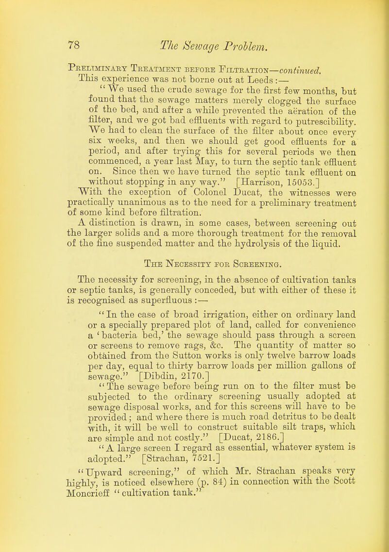 Preliminary Treatment before Filtration—co?2if««i<eJ. This experience was not borne out at Leeds :—  We used the crude sewage for the first few months, but found that the sewage matters merely clogged the surface of the bed, and after a while prevented the aeration of the filter, and we got bad effiuents with regard to putrescibility. We had to clean the surface of the filter about once every six weeks, and then we should get good effluents for a period, and after trying this for several periods we then commenced, a year last May, to turn the septic tank effluent on. Since then we have turned the septic tank effluent on without stopping in any way. [Harrison, 15053.] With the exception of Colonel Ducat, the witnesses were practically unanimous as to the need for a preliminary treatment of some kind before filtration. A distinction is drawn, in some cases, between screening out the larger solids and a more thorough treatment for the removal of the fine suspended matter and the hydrolysis of the liquid. The Necessity eor Screening. The necessity for screening, in the absence of cultivation tanks or septic tanks, is generally conceded, but with either of these it is recognised as superfluous :— In the case of broad irrigation, either on ordinary land or a specially prepared plot of land, called for convenience a 'bacteria bed,' the sewage should pass through a screen or screens to remove rags, &c. The quantity of matter so obtained from the Sutton works is only twelve barrow loads per day, equal to thirty barrow loads per million gallons of sewage. [Dibdin, 2170.] The sewage before being run on to the filter must be subjected to the ordinary screening usually adopted at sewage disposal works, and for this screens will have to be provided ; and where there is much road detritus to be dealt with, it will be well to construct suitable silt traps, which are simple and not costly. [Ducat, 2186.] A large screen I regard as essential, whatever system is adopted. [Strachan, 7521.] Upward screening, of which Mr. Strachan speaks very highly, is noticed elsewhere (p. 84) in connection with the Scott Moncriefi  cultivation tank.
