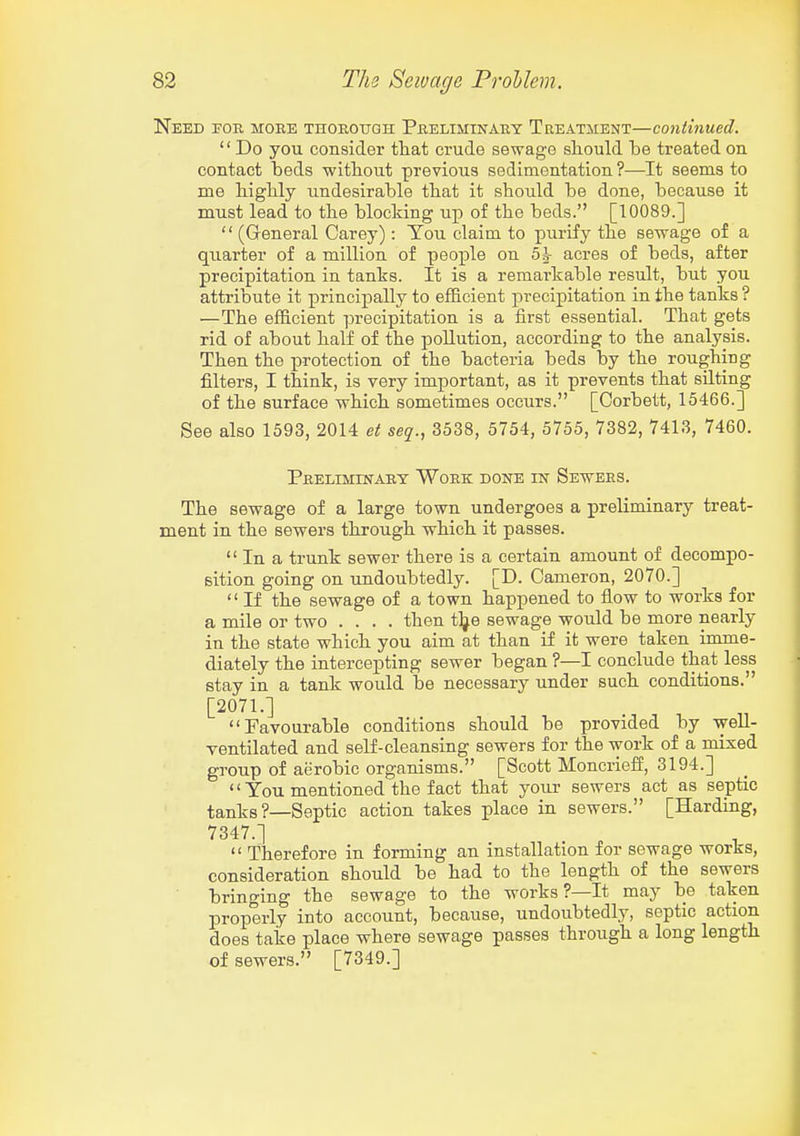 Need for more thorotjoh Preliminary Treatment—continued.  Do you consider that crude sewage should be treated on contact beds without previous sedimentation ?—It seems to me highly undesirable that it should be done, because it must lead to the blocking up of the beds. [10089.]  (General Carey): You claim to purify the sewage of a qiiarter of a million of people on 5|- acres of beds, after precipitation in tanks. It is a remarkable result, but you attribute it principally to efficient precipitation in the tanks ? —The efficient precipitation is a first essential. That gets rid of about half of the pollution, according to the analysis. Then the protection of the bacteria beds by the roughing filters, I think, is very important, as it prevents that silting of the surface which sometimes occurs. [Corbett, 15466.] See also 1593, 2014 et seq., 3538, 5754, 5755, 7382, 7413, 7460. Preliminary Work done in Sewers. The sewage of a large town undergoes a preliminary treat- ment in the sewers through which it passes.  In a trunk sewer there is a certain amount of decompo- sition going on undoubtedly. [D. Cameron, 2070.]  If the sewage of a town happened to flow to works for a mile or two .... then tlje sewage would be more nearly in the state which you aim at than if it were taken imme- diately the intercepting sewer began ?—I conclude that less stay in a tank would be necessary under such conditions. [2071.] Favourable conditions should be provided by well- ventilated and self-cleansing sewers for the work of a mixed group of aerobic organisms. [Scott Moncrieff, 3194.]  You mentioned the fact that your sewers act as septic tanks ?—Septic action takes place in sewers. [Harding, 7347.] ^ ^  Therefore in forming an installation for sewage works, consideration should be had to the length of the sewers bringing the sewage to the works ?—It may be taken properly into account, because, undoubtedly, septic action does take place where sewage passes through a long length of sewers. [7349.]