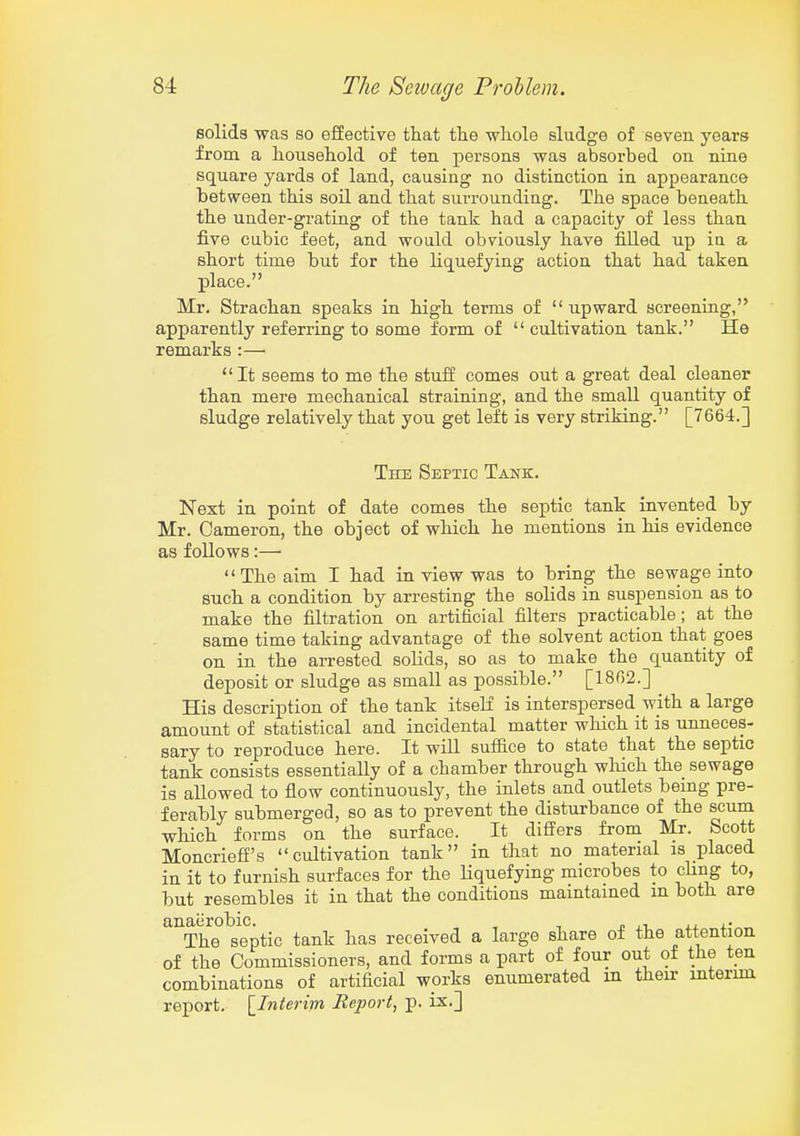 solids was so effective that the whole sludge of seven years from a household of ten persons was absorbed on nine square yards of land, causing no distinction in appearance between this soil and that surrounding. The space beneath the under-grating of the tank had a capacity of less than five cubic feet, and would obviously have filled up in a short time but for the Kquefying action that had taken place. Mr. Strachan speaks in high terms of  upward screeniag, apparently referring to some form of cultivation tank. He remarks :— It seems to me the stuff comes out a great deal cleaner than mere mechanical straining, and the small quantity of sludge relatively that you get left is very striking. [7664.] The Septic Tank. Next in point of date comes the septic tank invented by Mr. Cameron, the object of which he mentions in his evidence as follows:— The aim I had in view was to bring the sewage into such a condition by arresting the solids in suspension as to make the filtration on artificial filters practicable; at the same time taking advantage of the solvent action that goes on in the arrested solids, so as to make the quantity of deposit or sludge as small as possible. [1862.] His description of the tank itself is interspersed with a large amount of statistical and incidental matter which it is unneces- sary to reproduce here. It will suffice to state that the septic tank consists essentially of a chamber through wliich the sewage is allowed to flow continuously, the inlets and outlets being pre- ferably submerged, so as to prevent the disturbance of the scum which forms on the surface. It differs from Mr. Scott Moncrieff's cultivation tank in that no material is placed in it to furnish surfaces for the liquefying microbes to cHng to, but resembles it in that the conditions maintained m both are anaerobic. , , j. j.i The septic tank has received a large share of the attention of the Commissioners, and forms a part of four out of the ten combinations of artificial works enumerated in their interim report. [^Interim Report, p. ix.]