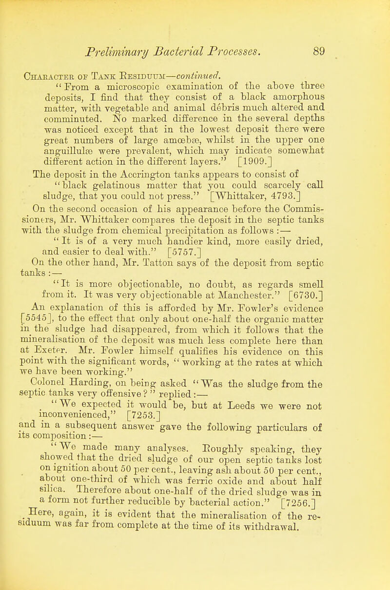 Chaeacter oi' Tajs'k Eesidutim—continued. From a microscopic examination of the above tliree deposits, I find that they consist of a black amorphous matter, with vegetable and animal debris much altered and comminuted. No marked difference in the several depths ■was noticed except that in the lowest deposit there were great numbers of large amcebte, whilst in the upper one anguillulfe were prevalent, which may indicate somewhat different action in the different layers. [1909.] The deposit in the Accrington tanks appears to consist of black gelatinous matter that you could scarcely call sludge, that you could not press. [Whittaker, 4793.] On the second occasion of his appearance before the Commis- sioners, Mr. Whittaker compares the deposit in the septic tanks with the sludge from chemical precipitation as follows : —  It is of a very much handier kind, more easily dried, and easier to deal with. [5757.] On the other hand, Mr. Tattou says of the deposit from septic tanks :— It is more objectionable, no doubt, as regards smell from it. It was very objectionable at Manchester. [6730.] An explanation of this is atTorded by Mr. Fowler's evidence [5545], to the effect that only about one-half the organic matter in the sludge had disappeared, from which it follows that the mineralisation of the deposit was much less complete here than at Exetfr. Mr. Fowler himself qualifies his evidence on this point with the significant words,  working at the rates at which we have been working. Colonel Harding, on being asked Was the sludge from the septic tanks very offensive ?  replied:— We expected it would be, but at Leeds we were not inconvenienced, [7253.] and in a subsequent answer gave the following particulars of its composition:— We made many analyses. Eoughly speaking, they showed that the dried sludge of our open septic tanks lost on Ignition about 50 per cent., leaving ash about 50 per cent., about one-third of which was ferric oxide and about half sihca. Therefore about one-half of the dried sludge was in a form not further reducible by bacterial action. [7256.] _ Here, again, it is evident that the mineralisation of the re- siduum was far from complete at the time of its withdrawal.