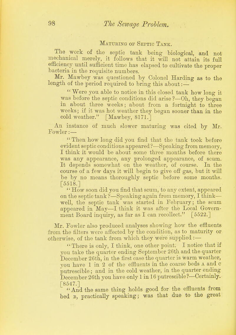 MATtTEiH-G OP Septic Tank. Tlie work of tlie septic tank being biological, and not mechanical merely, it follows that it will not attain its full efficiency until sufficient time lias elapsed to cultivate the proper bacteria in the requisite numbers. Mr. Mawbey was questioned by Colonel Harding as to the length of the period required to bring this about:— Were you able to notice in this closed tank how long it was before the septic conditions did arise ?—Oh, they began in about three weeks; about from a fortnight to three weeks; if it was hot weather they began sooner than in the cold weather. [Mawbey, 8171.] An instance of much slower maturing was cited by Mr. Fowler:—  Then how long did you find that the tank took before evident septic conditions appeared?—Speaking from memory, I think it would be about some three months before there was any appearance, any prolonged appearance, of scum. It depends somewhat on the weather, of course. In the course of a few days it will begin to give off gas, but it will be by no means thoroughly septic before some months. [5518.] '' How soon did you find that scum, to any extent, appeared on the septic tank'?—Speaking again from memory, I think— well, the septic tank was started in February; the scum appeared in May—I think it was after the Local Govern- ment Board inquiry, as far as I can recollect. [5522.] Mr. Fowler also produced analyses showing how the effluents from the filters were affected by the condition, as to maturity or otherwise, of the tank fi-om which they were supplied :— There is only, I think, one other point. I notice that if you take the quarter ending September 26th and the quarter December 26th, in the first case the quarter is warm weather, you have 1 in 2 of the effluents in the coarse beds a and c putrescible ; and in the cold weather, in the quarter ending December 26th you have only 1 in 16 putrescible ?—Certainly, [8547.] And the same thing holds good for the effluents from bed B, practically speaking; was that due to the great