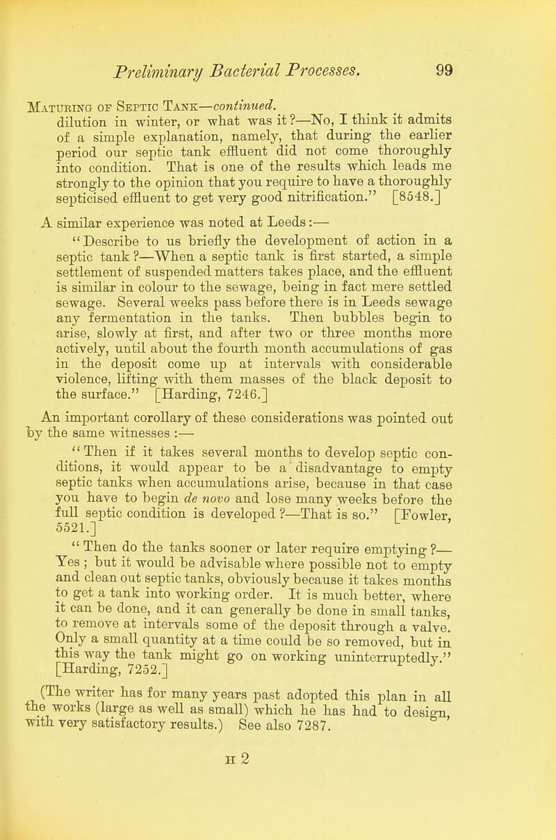 Maturing of Septic Tank—continued. dilution in winter, or what was it ?—No, I think it admits of a simple explanation, namely, that during the earlier period our septic tank effluent did not come thoroughly into condition. That is one of the results which leads me strongly to the opinion that you require to have a thoroughly septicised effluent to get very good nitrification. [8548.] A similar experience was noted at Leeds:— Describe to us briefly the development of action in a septic tank ?—When a septic tank is first started, a simple settlement of suspended matters takes place, and the effluent is similar in colour to the sewage, being in fact mere settled sewage. Several weeks pass before there is in Leeds sewage any fermentation in the tanks. Then bubbles begin to arise, slowly at first, and after two or three months more actively, until about the fourth month accumulations of gas in the deposit come up at intervals with considerable violence, lifting with them masses of the black deposit to the surface. [Harding, 7246.] An important coroUary of these considerations was pointed out by the same witnesses :— '' Then if it takes several months to develop septic con- ditions, it would appear to be a disadvantage to empty septic tanks when accumulations arise, because in that case you have to begin de 7iovo and lose many weeks before the fuU septic condition is developed ?—That is so. [Fowler, 5521.]  Then do the tanks sooner or later require emjptying ?— Tes ; but it would be advisable where possible not to empty and clean out septic tanks, obviously because it takes months to get a tank into working order. It is much better, where it can be done, and it can generally be done in small tanks, to remove at intervals some of the deposit through a valve. Only a small quantity at a time could be so removed, but in this way the tank might go on working uninterruptedly. [Harding, 7252.] (The writer has for many years past adopted this plan in all the works (large as well as small) which he has had to design with very satisfactory results.) See also 7287. H 2