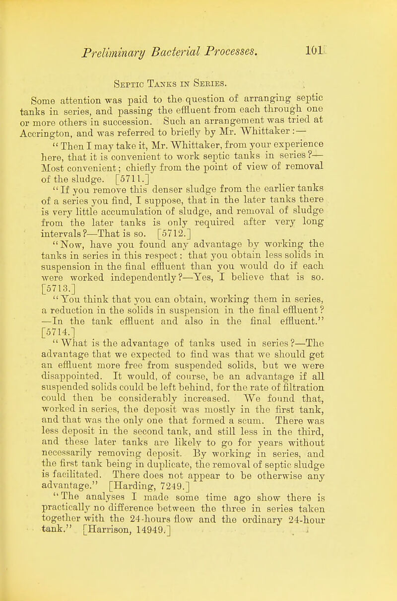 Septic Tauks in Series. : Some attention was paid to the question of arranging septic tanks in series, and passing the effluent from each through one or more others in succession. Such an arrangement was tried at Accrington, and was referred to brietiy by Mr. Whittaker : —  Then I may take it, Mr. Whittaker, from yoiu- experience here, that it is convenient to work septic tanks in series?— Most convenient; chiefly from the point of view of removal of the sludge. [5711.]  If you remove this denser shidge from the earlier tanks of a series you find, I suppose, that in the later tanks there is very little accumulation of sludge, and removal of sludge from the later tanks is only required after very long intervals?—That is so. [5712.] Now, have you found any advantage hy working the tanks in series in this respect: that you obtain less solids in suspension in the final eifluent than you would do if each were worked independently?—Yes, I believe that is so. [5713.]  You think that you can obtain, working them in series, a reduction in the solids in suspension in the final effluent? —In the tank effluent and also in the final effluent. [5714.] What is the advantage of tanks used in series?—The advantage that we expected to find was that we should get an effluent more free from suspended solids, but we were disappointed. It would, of course, be an advantage if all suspended solids could be left behind, for the rate of filtration could then be considerably increased. We found that, worked in series, the deposit was mostly in the first tank, and that was the only one that formed a scum. There was less deposit in the second tank, and still less in the third, and these later tanks are likely to go for years without necessarily removing deposit. By working in series, and the first tank being in duplicate, the removal of septic sludge is facilitated. There does not appear to be otherwise any advantage. [Harding, 7249.]  The analyses I made some time ago show there is practically no difference between the three in series taken together with the 24-hours flow and the ordinary 24-hour tank. [Harrison, 14949.]