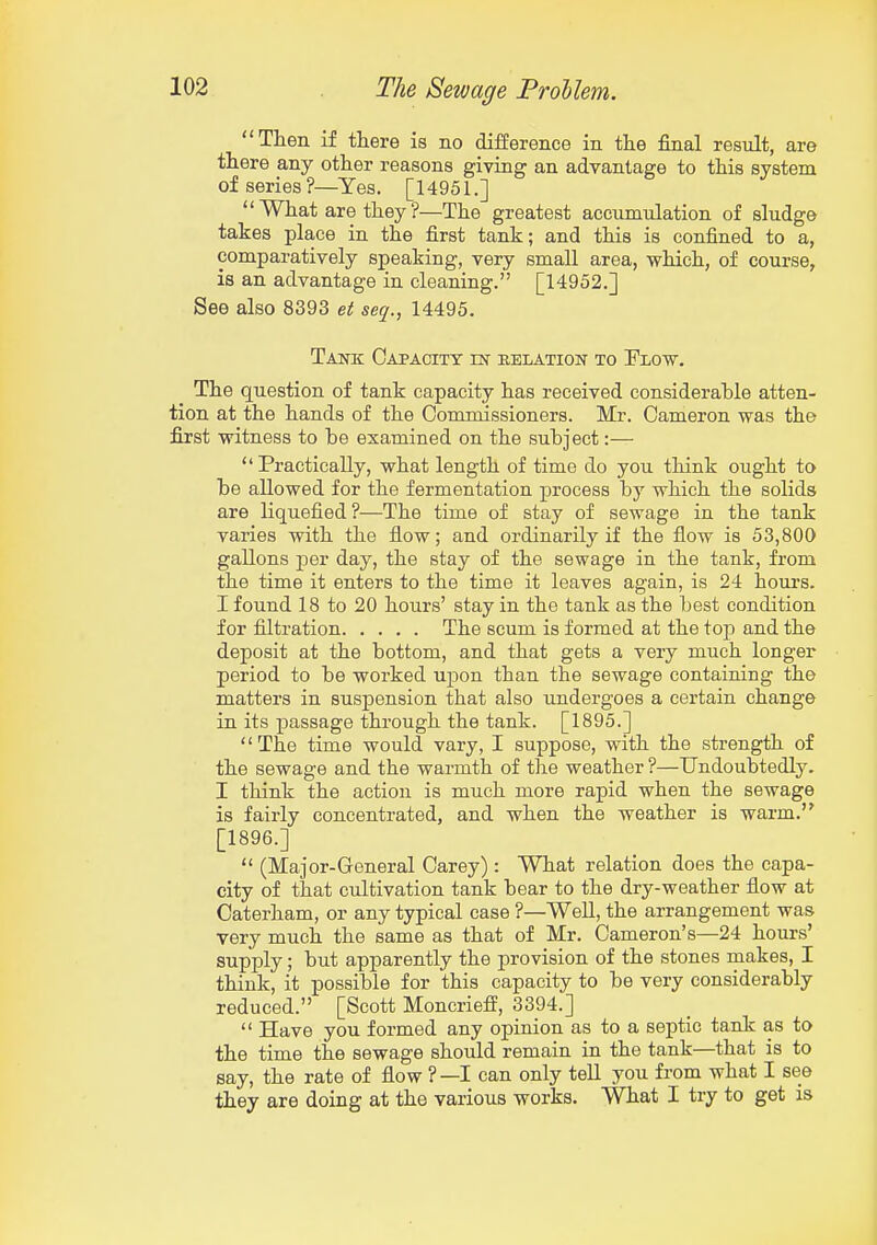 Then if there is no difference in the final result, are there any other reasons giving an advantage to this system of series?—Yes. [14951.] What are they ?—The greatest accumulation of sludge takes place in the first tank; and this is confined to a, comparatively speaking, very small area, which, of course, is an advantage in cleaning. [14952.] See also 8393 et seq., 14495. Tank Capacity m belation to Flow. The question of tank capacity has received considerable atten- tion at the hands of the Commissioners. Mr. Cameron was the first witness to be examined on the subject:— Practically, what length of time do you think ought to be allowed for the fermentation process by which the solids are liquefied?—The time of stay of sewage in the tank varies with the flow; and ordinarily if the flow is 53,800 gallons per day, the stay of the sewage in the tank, from the time it enters to the time it leaves again, is 24 hours. I found 18 to 20 hours' stay in the tank as the best condition for filtration The scum is formed at the toji and the deposit at the bottom, and that gets a very much longer period to be worked upon than the sewage containing the matters in susj)ension that also undergoes a certain change in its passage through the tank. [1895.] '' The time would vary, I suppose, with the strength of the sewage and the warmth of the weather ?—Undoubtedly. I think the action is much more rapid when the sewage is fairly concentrated, and when the weather is warm. [1896.]  (Major-General Carey): What relation does the capa- city of that cultivation tank bear to the dry-weather flow at Caterham, or any typical case ?—Well, the arrangement was very much the same as that of Mr. Cameron's—24 hours' supply; but apparently the provision of the stones makes, I think, it possible for this capacity to be very considerably reduced. [Scott Moncriefl, 3394.]  Have you formed any opinion as to a septic tank as to the time the sewage should remain in the tank—that is to say, the rate of flow ?—I can only tell you from what I see they are doing at the various works. What I try to get is