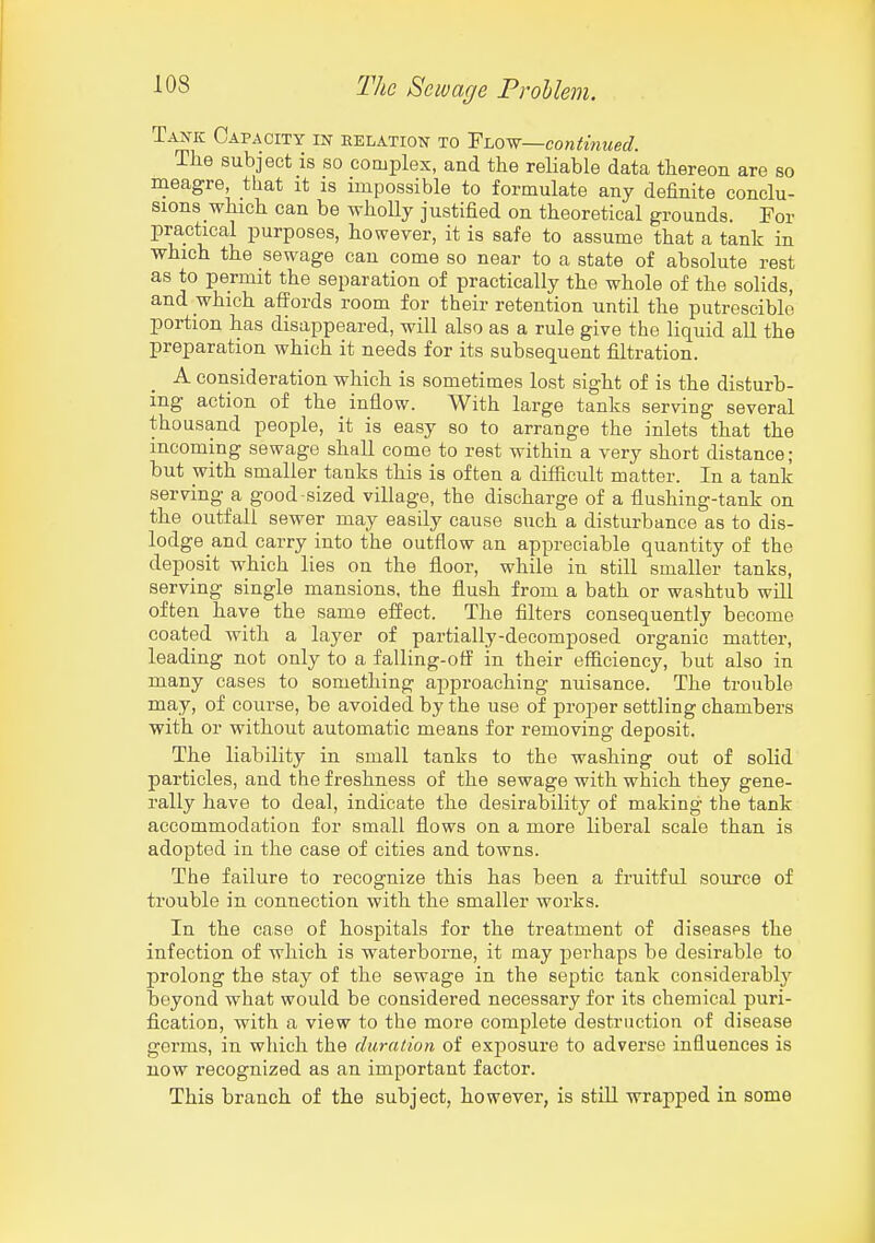 Tan-k Capacity in relation to Vi.o'^—continued. The subject is so complex, and the reliable data thereon are so meagre that it is impossible to formulate any definite conclu- sions which can be wholly justified on theoretical grounds. For practical purposes, however, it is safe to assume that a tank in which the sewage can come so near to a state of absolute rest as to permit the separation of practically the whole of the solids, and which affords room for their retention until the putrescible portion has disappeared, will also as a rule give the liquid all the preparation which it needs for its subsequent filtration. A consideration which is sometimes lost sight of is the disturb- ing action of the inflow. With large tanks serving several thousand people, it is easy so to arrange the inlets that the incoming sewage shall come to rest within a very short distance; but with smaller tanks this is often a difficult matter. In a tank serving a good-sized village, the discharge of a flushing-tank on the outfall sewer may easily cause such a disturbance as to dis- lodge and carry into the outflow an appreciable quantity of the deposit which lies on the floor, while in still smaller tanks, serving single mansions, the flush from a bath or washtub will often have the same effect. The filters consequently become coated with a layer of partially-decomposed organic matter, leading not only to a falling-otf in their efficiency, but also in many cases to something approaching nuisance. The trouble may, of course, be avoided by the use of proper settling chambers with or without automatic means for removing deposit. The liability in small tanks to the washing out of solid particles, and the freshness of the sewage with which they gene- rally have to deal, indicate the desirability of making the tank accommodation for small flows on a more liberal scale than is adopted in the case of cities and towns. The failure to recognize this has been a fruitful source of trouble in connection with the smaller works. In the case of hospitals for the treatment of diseases the infection of which is waterborne, it may perhaps be desirable to prolong the stay of the sewage in the septic tank considerably beyond what would be considered necessary for its chemical puri- fication, with a view to the more complete destruction of disease germs, in which the duration of exposure to adverse influences is now recognized as an important factor. This branch of the subject, however, is still wrapped in some