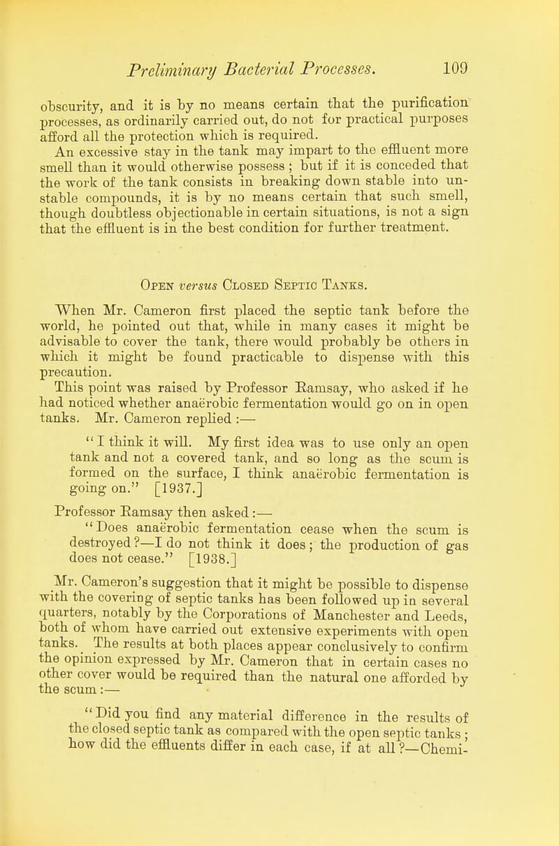 obscurity, and it is by no means certain that the purification processes, as ordinarily carried out, do not for practical purposes afford all the protection which is required. An excessive stay in the tank may impart to the effluent more smeU than it would otherwise possess ; but if it is conceded that the work of the tank consists in breaking down stable into un- stable compounds, it is by no means certain that such smell, though doubtless objectionable in certain situations, is not a sign that the effluent is in the best condition for further treatment. Open versus Closed Septic Tanks. When Mr. Cameron first placed the septic tank before the world, he pointed out that, while in many cases it might be advisable to cover the tank, there would probably be others in which it might be found practicable to dispense with this precaution. This point was raised by Professor Ramsay, who asked if he had noticed whether anaerobic fermentation would go on in open tanks. Mr. Cameron replied :— '' I think it will. My first idea was to use only an open tank and not a covered tank, and so long as the scum is formed on the surface, I think anaerobic fermentation is going on. [1937.] Professor Eamsay then asked :— Does anaerobic fermentation cease when the scum is destroyed ?—I do not think it does; the production of gas does not cease. [1938.] _Mr. Cameron's suggestion that it might be possible to dispense with the covering of septic tanks has been followed up iu several quarters, notably by the Corporations of Manchester and Leeds, both of whom have carried out extensive experiments with open tanks. _ The results at both places appear conclusively to confirm the opinion expressed by Mr. Cameron that in certain cases no other cover would be required than the natural one afforded by the scum:— Did you find any material difference in the results of the closed septic tank as compared with the open septic tanks ; how did the effluents differ in each case, if at all ?—Chemi-