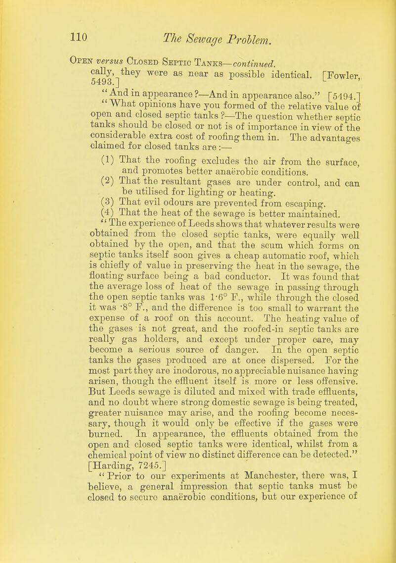 Open versus Closed Septic I:mvi^—continued. eally they were as near as possible identical. [Fowler 5493.J ' And in appearance ?—And in appearance also. [5494.]  What opinions have you formed of the relative value of open and closed septic tanks ?—The question whether septic tanks should be closed or not is of importance in view of the considerable extra cost of roofing them in. The advantages claimed for closed tanks are :— (1) That the roofing excludes the air from the surface, and promotes better anaerobic conditions. (2) That the resultant gases are under control, and can be utilised for lighting or heating. (3) That evil odours are prevented from escaping. (4) That the heat of the sewage is better maintained. '' The experience of Leeds shows that whatever results were obtained from the closed septic tanks, were equally well obtained by the open, and that the scum which forms on septic tanks itself soon gives a cheap automatic roof, which is chiefiy of value in preserving the heat in the sewage, the floating surface being a bad conductor. It was found that the average loss of heat of the sewage in passing through the open septic tanks was 1-6° P., while through the closed it was -8° F., and the difi^erence is too small to warrant the expense of a roof on this account. The heating value of the gases is not great, and the roofed-in septic tanks are really gas holders, and except under proper care, may become a serious source of danger. In the oj)en septic tanks the gases produced are at once dispersed. For the most part they are inodorous, no a2:)preciabie nuisance having arisen, though the effluent itself is more or less offensive. But Leeds sewage is diluted and mixed with trade effluents, and no doubt where strong domestic sewage is being treated, greater nuisance may arise, and the roofing become neces- sary, though it would only be effective if the gases were burned. In appearance, the effluents obtained from the open and closed septic tanks were identical, whilst from a chemical point of view no distinct difference can be detected. [Harding, 7245.]  Prior to our experiments at Manchester, there was, I believe, a general impression that septic tanks must be closed to secure anaerobic conditions, but our exj)erience of