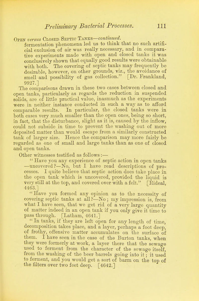 Open versus Closed Septic Tm-KS—continued. fermentation phenomena led us to think that no such, artifi- cial exclusion of air was really necessary, and in compara- tive experiments made with open and closed tanks it was conclusively shown that equally good results were obtainable with both. The covering of septic tanks may frequently be desirable, however, on other grounds, viz., the avoidance of smell and possibility of gas collection. [Dr. Frankland, 9927.] The comparisons drawn in these two cases between closed and open tanks, particularly as regards the reduction in suspended solids, are of little practical value, inasmuch as the experiments were in neither instance conducted in such a way as to afford comparable results. In particular, the closed tanks were in both cases very much smaller than the open ones, being so short, in fact, that the disturbance, slight as it is, caused by the inflow, could not subside in time to prevent the washing out of more deposited matter than would escape from a similarly constructed tank of larger size. Hence the comparison may more fairly be regarded as one of small and large tanks than as one of closed and open tanks. Other witnesses testified as follows :—  Have you any experience of septic action in open tanks —uncovered?—No, but I have read descriptions of pro- cesses. I quite believe that septic action does take place in the open tank which is uncovered, provided the liquid is very still at the top, and covered over with a felt. [Eideal, 4463.] Have you formed any opinion as to the necessity of covering septic tanks at all ?—No ; my impression is, from what I have seen, that we get rid of a very large qiiantity of matter indeed in an open tank if you only give it time to pass through. [Latham, 4641.]  In tanks, if they are left open for any length of time, decomposition takes place, and a layer, perhaps a foot deep, of frothy, offensive matter accumulates on the surface of them. I have seen in the case of the Burton tanks, when they were formerly at work, a layer there that the sewage used to ferment from the character of the sewage itself, from the washing of the beer barrels going into it; it used to ferment, and you would get a sort of barm on the top of the filters over two feet deep. [4642.]