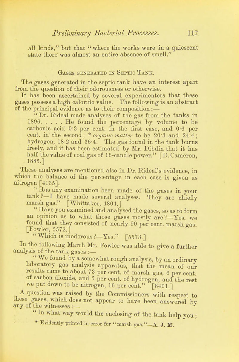 all kinds, but that  where the works were in a quiescent state there' was almost an entire absence of smell. Gases generated in Septic Tank. The gases generated in the septic tank have an interest apart from the question of their odorousness or otherwise. It has been ascertained by several experimenters that these gases possess a high calorific value. The following is an abstract of the principal evidence as to their composition:—  Dr. Eideal made analyses of the gas from the tanks in 1896 He found the percentage by volume to be carbonic acid 0-3 per cent, in the first case, and 0'6 per cent, in the second; organic matter to be 20-3 and 24-4; hydrogen, 18-2 and 36-4. The gas found in the tank burns freely, and it has been estimated by Mr. Dibdin that it has half the value of coal gas of 16-candle power. ID. Cameron, 1885.] These analyses are mentioned also in Dr. Eideal's evidence, in which the balance of the percentage in each case is given as nitrogen [4135]. '' Has any examination been made of the gases in your tank?—I have made several analyses. They are chiefly marsh gas. [Whittaker, 4804.] Have you examined and analysed the gases, so as to form an opinion as to what those gases mostly are?—Yes, we found that they consisted of nearly 90 per cent, marsh ffas [Fowler, 5572.] ^ '  Which is inodorous ?—Yes. [5573.] In the following March Mr. Fowler was able to give a further analysis of the tank gases :— '' We found by a somewhat rough analysis, by an ordinary laboratory gas analysis apparatus, that the mean of our results came to about 73 per cent, of marsh gas, 6 per cent of carbon dioxide, and 5 per cent, of hydrogen, and the rest we put down to be nitrogen, 16 per cent. [8401.] A question was raised by the Commissioners with respect to these gases, which does not appear to have been answered by any of the witnesses :— In what way would the enclosing of the tank help you ; * Evidently printed in error for  marsh gas.—A. J. M.