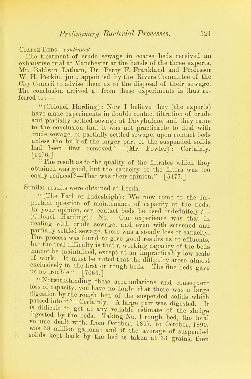 Coarse Beds—continued. The treatment of crude sewage in coarse beds received an exhaustive trial at Manchester at the hands of the three experts, Mr. Baldwin Latham, Dr. Percy F. Frankland and Professor W. H. Perkin, jun., appointed hy the Elvers Committee of the City Council to advise them as to the disposal of their sevrage. The conclusion arrived at from these experiments is thus re- ferred to:— (Colonel Harding): Now I believe they (the experts) have made experiments in double contact filtration of crude and partially settled sewage at Davyhulme, and they came to the conclusion that it was not practicable to deal with crude sewage, or partially settled sewage, upon contact beds unless the bulk of the larger part of the suspended solids had been first removed ? — (Mr. Fowler) : Certainly. [5476.] , \ J J  The result as to the quality of the filtrates which they obtained was good, but the capacity of the filters was too easily reduced ?—That was their opinion. [5477.] Similar results were obtained at Leeds.  (The Earl of Iddesleigh) : We now come to the im- portant question of maintenance of capacity of the beds. In your opinion, can contact beds be used indefinitely ?— (Colonel Harding) : No. Our experience was that in dealing with crude sewage, and even with screened and partially settled sewage, there was a steady loss of capacity. The process was found to give good results as to effluents, but the real difficulty is that a working capacity of the beds cannot be maintained, except at an impracticably low scale of work. It must be noted that the difficulty arose almost exclusively m the first or rough beds. The fine beds gave us no trouble. [7063.] Notwithstanding these accumulations and consequent loss of capacity, you have no doubt that there was a large digestion by the rough bed of the suspended solids which passed into it ?—Certainly. A large part was digested. It IS difficult to get at any reliable estimate of the sludge digested by the beds. Taking No. 1 rough bed, the total volume dealt with, from October, 1897, to October, 1899 was 38 million gallons; and if the average of suspended solids kept back by the bed is taken at 33 grains, then