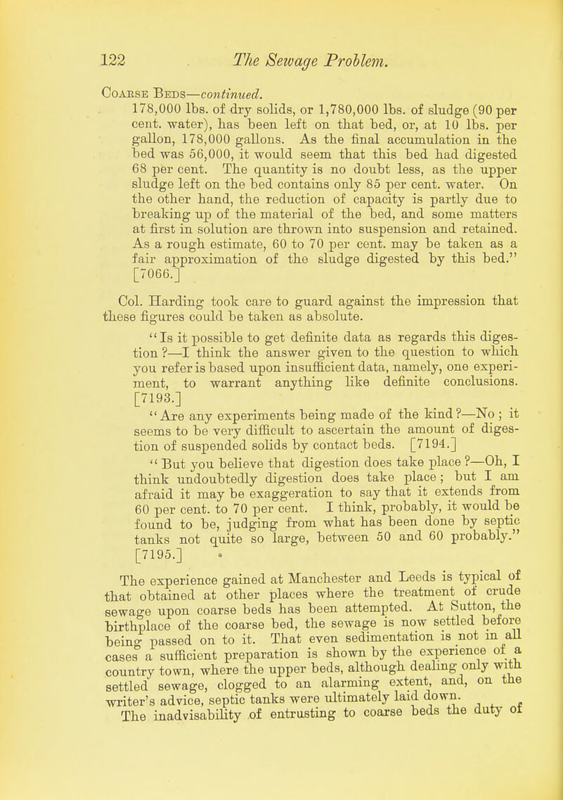 CoAESE Beds—continued. 178,000 lbs. of dry solids, or 1,780,000 lbs. of sludge (90 per cent, water), has been left on th.at bed, or, at 10 lbs. per gallon, 178,000 gallons. As the final accumulation in the bed was 56,000, it would seem that this bed had digested 68 per cent. The quantity is no doubt less, as the upper sludge left on the bed contains only 85 per cent, water. On the other hand, the reduction of capacity is partly due to breaking up of the material of the bed, and some matters at first in solution are thrown into suspension and retained. As a rough estimate, 60 to 70 per cent, may be taken as a fair approximation of the sludge digested by this bed. [7066.] Col. Harding took care to guard against the impression that these figures could be taken as absolute. Is it possible to get definite data as regards this diges- tion ?—I think the answer given to the question to which you refer is based upon insufficient data, namely, one experi- ment, to warrant anything like definite conclusions. [7193.] Are any experiments being made of the kind?—No ; it seems to be very difficult to ascertain the amount of diges- tion of suspended solids by contact beds. [7194.]  But you believe that digestion does take place ?—Oh, I think undoubtedly digestion does take place ; but I am afraid it may be exaggeration to say that it extends from 60 per cent, to 70 per cent. I think, probably, it would be found to be, judging from what has been done by septic tanks not quite so large, between 50 and 60 probably. [7195.] The experience gained at Manchester and Leeds is typical of that obtained at other places where the treatment of crude sewage upon coarse beds has been attempted. At Sutton, the birthplace of the coarse bed, the sewage is now settled before being passed on to it. That even sedimentation is not m all cases a sufficient preparation is shown by the experience of a country town, where the upper beds, although dealing only with settled sewage, clogged to an alarming extent and, on tlie writer's advice, septic tanks were ultimately laid down. The inadvisabiHty of entrusting to coai-se beds the duty ot
