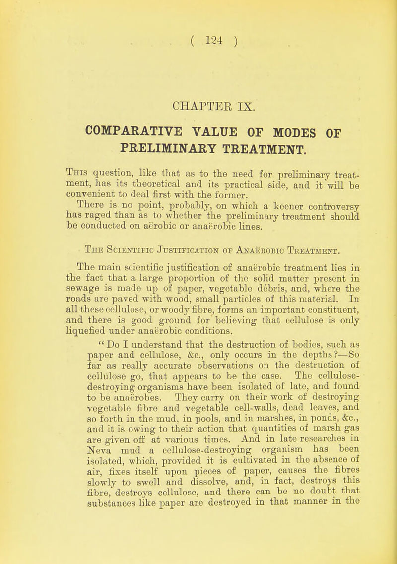 CHAPTER IX. COMPARATIVE VALUE OF MODES OF PRELIMINARY TREATMENT. This question, like that as to the need for preliminary treat- ment, has its theoretical and its practical side, and it will be convenient to deal first with the former. There is no point, probably, on which a keener controversy has raged than as to whether the preliminary treatment should be conducted on aerobic or anaerobic lines. The Scientific JusTiFicATioKr of Anaeeobio Treatment. The main scientific justification of anaerobic treatment lies in the fact that a large proportion of the solid matter present in sewage is made up of paper, vegetable debris, and, where the roads are paved with wood, small particles of this material. In all these cellulose, or woody fibre, forms an important constituent, and there is good ground for believing that cellulose is only liquefied under anaerobic conditions.  Do I understand that the destruction of bodies, such as paper and cellulose, &c., only occurs in the depths?—So far as really accurate observations on the destruction of cellulose go, that appears to be the case. The cellulose- destroying organisms have been isolated of late, and found to be anaerobes. They carry on their work of destroying- vegetable fibre and vegetable cell-walls, dead leaves, and so forth in the mud, in pools, and in marshes, in ponds, &c., and it is owing to their action that quantities of marsh gas are given oti: at various times. And in late researches in Neva mud a cellulose-destroying organism has been isolated, which, provided it is cultivated in the absence of air, fixes itself upon pieces of paper, causes the fibres slowly to swell and dissolve, and, in fact, destroys this fibre, destroys cellulose, and there can be no doubt that substances like paper are destroyed in that manner in the