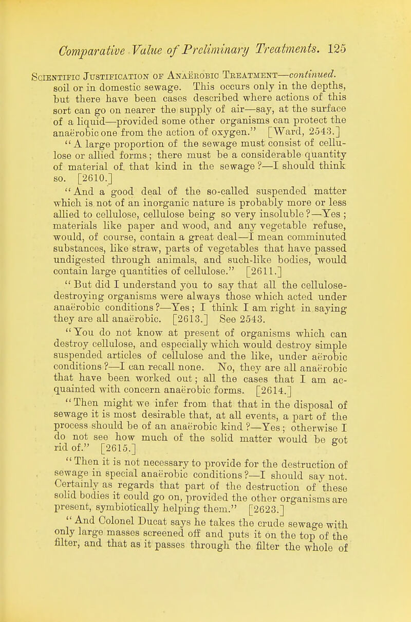 Scientific Justification of Anaerobic Treatment—continued. soil or in domestic sewage. This occurs only in the depths, hut there have been cases described where actions of this sort can go on nearer the supply of air—say, at the surface of a liquid—provided some other organisms can protect the anaerobic one from the action of oxygen. [Ward, 2543.]  A large proportion of the sewage must consist of cellu- lose or allied forms; there must be a considerable quantity of material of. that kind in the sewage ?—I should think so. [2610.]  And a good deal of the so-called suspended matter which is not of an inorganic nature is probably more or less allied to cellulose, cellulose being so very insoluble?—Yes ; materials like paper and wood, and any vegetable refuse, would, of coui'se, contain a great deal—I mean comminuted substances, like straw, parts of vegetables that have passed undigested through animals, and such-like bodies, would contain large quantities of cellulose. [2611.]  But did I understand you to say that all the cellulose- destroying organisms were always those which acted under anaerobic conditions ?—Yes ; I think I am right in saying they are all anaerobic. [2613.] See 2543. You do not know at present of organisms which can destroy cellulose, and especially which would destroy simple suspended articles of cellulose and the like, under aerobic conditions ?—I can recall none. No, they are all anaerobic that have been worked out; all the cases that I am ac- quainted with concern anaerobic forms. [2614.] Then might we infer from that that in the disposal of sewage it is most desirable that, at all events, a part of the process should be of an anaerobic kind ?—Yes ; otherwise I do not see how much of the solid matter would be soi rid of. [2615.] ^  Then it is not necessary to provide for the destruction of sewage in special anaerobic conditions?—! should say not. Certainly as_ regards that part of the destruction of these sohd bodies it could go on, provided the other organisms are present, symbiotically heljaing them. [2623.] And Colonel Ducat says he takes the crude sewage with only large masses screened off and puts it on the top of the filter, and that as it passes through the filter the whole of