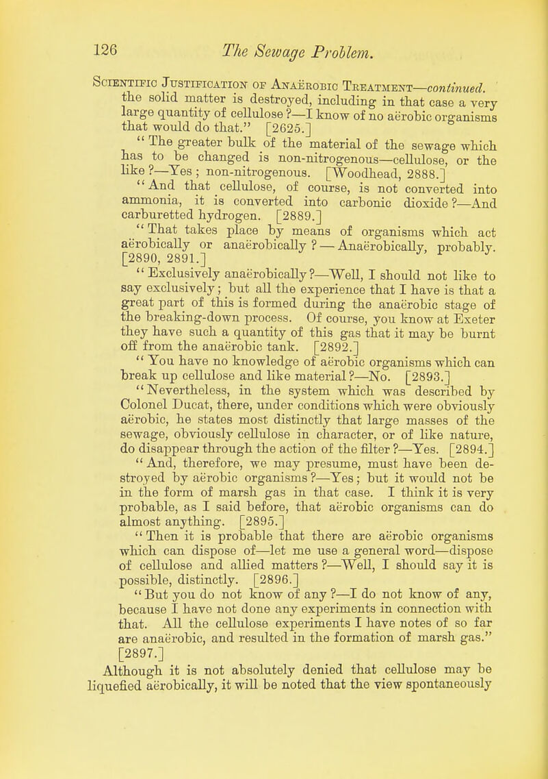 SciENTmc Justification of Anaerobic Treatment—con/iwMef/. the solid matter is destroyed, including in tliat case a very large quantity of cellulose ?—I know of no aerobic organisms that would do that. [2625.]  The greater bulk of the material of the sewage which has to be changed is non-nitrogenous—cellulose, or the like ?—Yes ; non-nitrogenous. [Woodhead, 2888.] And that cellulose, of course, is not converted into ammonia, it is converted into carbonic dioxide?—And carburetted hydrogen. [2889.]  That takes place by means of organisms which act aerobically or anaerobically ? — Anaerobically, probably. [2890, 2891.] ^  Exclusively anaerobically ?—Well, I should not like to say exclusively; but all the experience that I have is that a great part of this is formed during the anaerobic stage of the breaking-down process. Of course, you know at Exeter they have such a quantity of this gas that it may be burnt off from the anaerobic tank. [2892.]  Tou have no knowledge of aerobic organisms which can break up cellulose and like material ?—No. [2893.] Nevertheless, in the system which was described by Colonel Ducat, there, under conditions which were obviously aerobic, he states most distinctly that large masses of the sewage, obviously cellulose in character, or of like natui-e, do disappear through the action of the filter ?—Yes. [2894.] And, therefore, we may presume, must have been de- stroyed by aerobic organisms ?—Yes; but it would not be in the form of marsh gas in that case. I think it is very probable, as I said before, that aerobic organisms can do almost anything. [2895.]  Then it is probable that there are aerobic organisms which can dispose of—let me use a general word—dispose of cellulose and allied matters ?—^WeU, I should say it is possible, distinctly. [2896.]  But you do not know of any ?—I do not know of any, because I have not done any experiments in connection with that. All the cellulose experiments I have notes of so far are anaerobic, and resulted in the formation of marsh gas. [2897.] Although it is not absolutely denied that cellulose may be liquefied aerobically, it will be noted that the view spontaneously