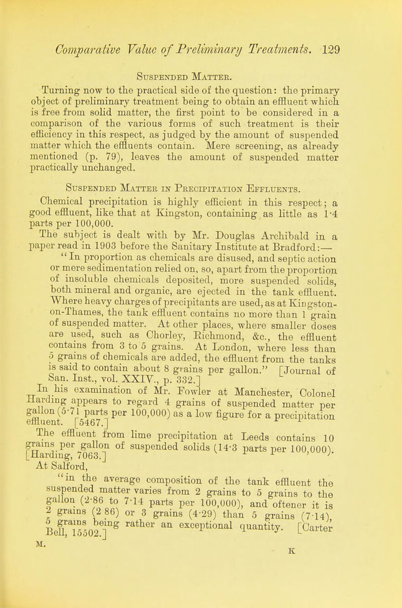 Suspended Matter. Tiu'ning now to the practical side of the question: the primary ohject of prehminary treatment being to obtain an effluent which is free from sohd matter, the first point to be considered in a comparison of the various forms of such treatment is their efficiency in this respect, as judged by the amount of suspended matter which the effluents contain. Mere screening, as already mentioned (p. 79), leaves the amount of suspended matter practically unchanged. Suspended Matter in Precipitation Effluents. Chemical precipitation is highly efflcient in this respect; a good effluent, Like that at Kingston, containing as little as 1 -4 parts per 100,000. The subject is dealt with by Mr. Douglas Archibald in a paper read in 1903 before the Sanitary Institute at Bradford:— In proportion as chemicals are disused, and septic action or mere sedimentation relied on, so, apart from the proportion of insoluble chemicals deposited, more suspended solids, both mineral and organic, are ejected in the tank effluent. Where heavy charges of precipitants are used, as at Zingston- on-Thames, the tank effluent contains no more than 1 grain of suspended matter. At other places, where smaller doses are used, such as Ohorley, Eichmond, &c., the effluent contains from 3 to 5 grains. At London, where less than o grains of chemicals are added, the effluent from the tanks is said to contain about 8 grains per gallon. fJournal of San. Inst., vol. XXIV., p. 332.] ^ In his examination of Mr. Fowler at Manchester, Colonel Harding appears to regard 4 grains of suspended matter per gallon (5-71 parts per 100,000) as a low figure for a precipitation effluent. [5467.] ^ i The effluent from lime precipitation at Leeds contains 10 fearding''7O63T ^^^^P^iided solids (14-3 parts per 100,000). At Salford, in the average composition of the tank effluent the suspended matter varies from 2 grains to 5 grains to the gallon (2-86 to 7-14 parts per 100,000), and oftener it is 2 grains (2 86) or 3 grains (4-29) than 5 grains (7-14) Beiri55o27^ '''' ^^^^Ptio^al quantity. [Carter M. K