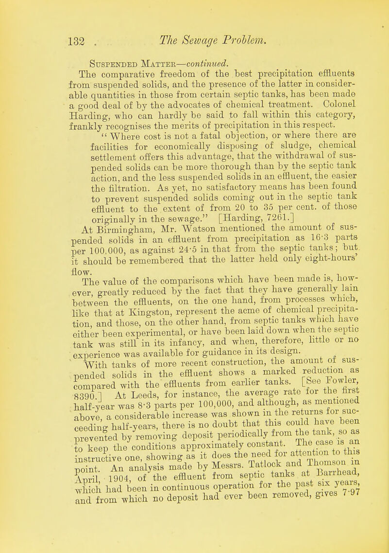 Suspended Matter—continued. Tlie comparative freedom of the best precipitation effluents from suspended solids, and the presence of the latter in consider- able quantities in those from certain septic tanks, has been made a good deal of by the advocates of chemical treatment. Colonel Harding, who can hardly be said to fall within this category, frankly recognises the merits of precipitation in this respect.  Where cost is not a fatal objection, or where there are facilities for economically disposing of sludge, chemical settlement offers this advantage, that the withdrawal of sus- pended solids can be more thorough than by the septic tank action, and the less suspended solids in an eflauent, the easier the filtration. As yet, no satisfactory means has been found to prevent suspended solids coming out in the septic tank effluent to the extent of from 20 to 35 per cent, of those originally in the sewage. [Harding, 7261.] At Birmiugham, Mr. Watson mentioned the amount of sus- pended solids in an effluent from precipitation as 16-3 parts per 100.000, as against 24-5 in that from the septic tanks; but it should be remembered that the latter held only eight-hours' flow. J • 1 The value of the comparisons which have been made is, How- ever greatly reduced by the fact that they have generally lam between the effluents, on the one hand, from processes which, like that at Kingston, represent the acme of chemical precipita- tion, and those, on the other hand, from septic tanks which have either been experimental, or have been laid down when the septic tank was still in its infancy, and when, therefore, bttle or no experience was available for guidance m its design. ' With tanks of more recent construction, the amount ot sus- pended solids in the effluent shows a marked reduction as iompared with the effluents from earlier tanks. 8390 1 At Leeds, for instance, the average rate for the hist half-year was 8-3 parts per 100,000, and although, as mentioned above, a considerable increase was shown m the re urns for suc- ceeding half-years, there is no doubt that this could have been ^evenfed by'remoVing deposit l-fo^ically from the tank s to keep the conditions approximately constant. The case is an nr,«triif.tive one showing as it does the need for attention to tms ;rt An a^^s^ma^ by Messrs. Tatlock -d Thomson in Wil 1904 of the effluent from septic tanks at Barihead, ^h? h had been in continuous operation for the past six years Ind from which no deposit had ever been removed, gives 7-97